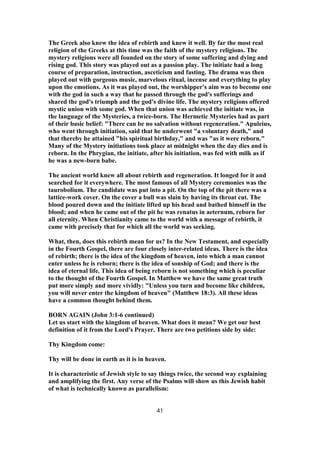 The Greek also knew the idea of rebirth and knew it well. By far the most real
religion of the Greeks at this time was the faith of the mystery religions. The
mystery religions were all founded on the story of some suffering and dying and
rising god. This story was played out as a passion play. The initiate had a long
course of preparation, instruction, asceticism and fasting. The drama was then
played out with gorgeous music, marvelous ritual, incense and everything to play
upon the emotions. As it was played out, the worshipper's aim was to become one
with the god in such a way that he passed through the god's sufferings and
shared the god's triumph and the god's divine life. The mystery religions offered
mystic union with some god. When that union was achieved the initiate was, in
the language of the Mysteries, a twice-born. The Hermetic Mysteries had as part
of their basic belief: "There can be no salvation without regeneration." Apuleius,
who went through initiation, said that he underwent "a voluntary death," and
that thereby he attained "his spiritual birthday," and was "as it were reborn."
Many of the Mystery initiations took place at midnight when the day dies and is
reborn. In the Phrygian, the initiate, after his initiation, was fed with milk as if
he was a new-born babe.
The ancient world knew all about rebirth and regeneration. It longed for it and
searched for it everywhere. The most famous of all Mystery ceremonies was the
taurobolium. The candidate was put into a pit. On the top of the pit there was a
lattice-work cover. On the cover a bull was slain by having its throat cut. The
blood poured down and the initiate lifted up his head and bathed himself in the
blood; and when he came out of the pit he was renatus in aeternum, reborn for
all eternity. When Christianity came to the world with a message of rebirth, it
came with precisely that for which all the world was seeking.
What, then, does this rebirth mean for us? In the New Testament, and especially
in the Fourth Gospel, there are four closely inter-related ideas. There is the idea
of rebirth; there is the idea of the kingdom of heaven, into which a man cannot
enter unless he is reborn; there is the idea of sonship of God; and there is the
idea of eternal life. This idea of being reborn is not something which is peculiar
to the thought of the Fourth Gospel. In Matthew we have the same great truth
put more simply and more vividly: "Unless you turn and become like children,
you will never enter the kingdom of heaven" (Matthew 18:3). All these ideas
have a common thought behind them.
BORN AGAIN (John 3:1-6 continued)
Let us start with the kingdom of heaven. What does it mean? We get our best
definition of it from the Lord's Prayer. There are two petitions side by side:
Thy Kingdom come:
Thy will be done in earth as it is in heaven.
It is characteristic of Jewish style to say things twice, the second way explaining
and amplifying the first. Any verse of the Psalms will show us this Jewish habit
of what is technically known as parallelism:
41
 