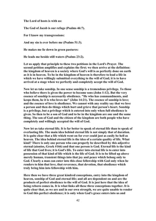The Lord of hosts is with us:
The God of Jacob is our refuge (Psalms 46:7).
For I know my transgressions:
And my sin is ever before me (Psalms 51:3).
He makes me lie down in green pastures:
He leads me beside still waters (Psalms 23:2).
Let us apply that principle to these two petitions in the Lord's Prayer. The
second petition amplifies and explains the first; we then arrive at the definition:
the kingdom of heaven is a society where God's will is as perfectly done on earth
as it is in heaven. To be in the kingdom of heaven is therefore to lead a life in
which we have willingly submitted everything to the will of God; it is to have
arrived at a stage when we perfectly and completely accept the will of God.
Now let us take sonship. In one sense sonship is a tremendous privilege. To those
who believe there is given the power to become sons (John 1:12). But the very
essence of sonship is necessarily obedience. "He who has commandments, and
keeps them, he it is who loves me" (John 14:21). The essence of sonship is love;
and the essence of love is obedience. We cannot with any reality say that we love
a person and then do things which hurt and grieve that person's heart. Sonship
is a privilege, but a privilege which is entered into only when full obedience is
given. So then to be a son of God and to be in the kingdom are one and the same
thing. The son of God and the citizen of the kingdom are both people who have
completely and willingly accepted the will of God.
Now let us take eternal life. It is far better to speak of eternal life than to speak of
everlasting life. The main idea behind eternal life is not simply that of duration.
It is quite clear that a life which went on for ever could just as easily be hell as
heaven. The idea behind eternal life is the idea of a certain quality of life. What
kind? There is only one person who can properly be described by this adjective
eternal (aionios, Greek #166) and that one person is God. Eternal life is the kind
of life that God lives; it is God's life. To enter into eternal life is to enter into
possession of that kind of life which is the life of God. It is to be lifted up above
merely human, transient things into that joy and peace which belong only to
God. Clearly a man can enter into this close fellowship with God only when he
renders to him that love, that reverence, that devotion, that obedience which
truly bring him into fellowship with him.
Here then we have three great kindred conceptions, entry into the kingdom of
heaven, sonship of God and eternal life; and all are dependent on and are the
products of perfect obedience to the will of God. It is just here that the idea of
being reborn comes in. It is what links all these three conceptions together. It is
quite clear that, as we are and in our own strength, we are quite unable to render
to God this perfect obedience; it is only when God's grace enters into us and
42
 