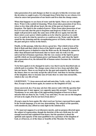 takes possession of us and changes us that we can give to him the reverence and
the devotion we ought to give. It is through Jesus Christ that we are reborn; it is
when he enters into possession of our hearts and lives that the change comes.
When that happens we are born of water and the Spirit. There are two thoughts
there. Water is the symbol of cleansing. When Jesus takes possession of our lives,
when we love him with all our heart, the sins of the past are forgiven and
forgotten. The Spirit is the symbol of power. When Jesus takes possession of our
lives it is not only that the past is forgotten and forgiven; if that were all, we
might well proceed to make the same mess of life all over again; but into life
there enters a new power which enables us to be what by ourselves we could
never be and to do what by ourselves we could never do. Water and the Spirit
stand for the cleansing and the strengthening power of Christ, which wipes out
the past and gives victory in the future.
Finally, in this passage, John lays down a great law. That which is born of the
flesh is flesh and that which is born of the Spirit is spirit. A man by himself is
flesh and his power is limited to what the flesh can do. By himself he cannot be
other than defeated and frustrated; that we know only too well; it is the
universal fact of human experience. But the very essence of the Spirit is power
and life which are beyond human power and human life; and when the Spirit
takes possession of us, the defeated life of human nature becomes the victorious
life of God.
To be born again is to be changed in such a way that it can be described only as
rebirth and re-creation. The change comes when we love Jesus and allow him
into our hearts. Then we are forgiven for the past and armed by the Spirit for
the future; then we can truly accept the will of God. And then we become citizens
of the kingdom; then we become sons of God; then we enter into eternal life,
which is the very life of God.
LIGHTFOOT, "3. Jesus answered and said unto him, Verily, verily, I say unto
thee, Except a man be born again, he cannot see the kingdom of God.
[Jesus answered, &c.] You may ask how this answer suits with the question that
Nicodemus put: it may appear very apposite upon this account: "You seem, O
Nicodemus, to see some sign of the approaching kingdom of heaven in these
miracles that are done by me. Verily, I say unto thee, No one can see the kingdom
of God as he ought, if he be not born from above."
[Except a man be born again.] By what word our Saviour expressed born again
in the Jewish language, it is not easy determining. The subject of the question,
well considered, may afford us some light in the solution of it.
I. We must not suppose it a set discourse merely, and on purpose directed upon
the subject of regeneration, though the doctrine of the new birth may be well
enough asserted and explained from hence: but the question is about the
aptitude and capacity of the man qualified to be a partaker of the kingdom of
God, or of heaven, or of the times or benefits of the Messiah. For that the
43
 