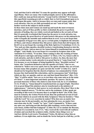 God, and that God is with him? To some the question may appear well-nigh
superfluous. There are many who would promptly answer in the affirmative.
How could any man perform miracles "except God be with him?" It is because
this superficial reasoning prevails so widely that we feel it incumbent upon us to
dwell upon this point. And it is because there are men and women today that
work miracles, who (we are fully persuaded) are not "sent of God," that a
further word on the subject is much needed.
In these times men and women can stand up and teach the most erroneous
doctrines, and yet if they proffer as their credentials the power to perform
miracles of healing, they are widely received and hailed as the servants of God.
But it is generally overlooked that Satan has the power to work miracles, too,
and frequently the great Deceiver of souls bestows this power on his emissaries in
order to beguile the unstable and confirm them in error. Let us not forget that
the magicians of Egypt were able, up to a certain point, to duplicate the miracles
of Moses, and whence obtained they this power unless from that old Serpent, the
Devil! Let us not forget the warning of the Holy Spirit in 2 Corinthians 11:13, 14,
"For such are false apostles, deceitful workers, transforming themselves into the
apostles of Christ. And no marvel; for Satan himself is transformed into an angel
of light." And, finally, let us not forget it is recorded in Scripture that of the
Antichrist it is written, "Even him, whose coming is after the working of Satan
with all power and signs and lying wonders" (2 Thess. 2:9). Yes, Satan is able to
work miracles, and also to deliver this power to others. So, then, the mere fact
that a certain teacher works miracles is no proof that he is "come from God."
It is because we are in danger of being beguiled by these "deceitful workers" of
Satan, who "transform themselves into the apostles of Christ," that we are
exhorted to "believe not every spirit, but try the spirits whether they are of God:
because many false prophets are gone out into the world" (1 John 4:1). And it
should not be forgotten that the church at Ephesus was commended by Christ
because they had heeded this exhortation, and in consequence had "tried them
which say they are apostles, and are not, and hast found them liars" (Rev. 2:2).
"But," it will be asked, "how are we to test those who come unto us in the name
of Christ?" A most important and timely question. We answer, Not by the
personal character of those who claim to come from God, for as 2 Corinthians
11:14, 15 tells us, "Satan himself is transformed into an angel of light. Therefore
it is no great thing if his ministers also be transformed as the ministers of
righteousness." And not by their power to work miracles. How then? Here is the
Divinely inspired answer, "To the law and to the testimony: if they speak not
according to this word, it is because there is no light in them" (Isa. 8:20). They
must be tested by the written Word of God. Does the professed servant of God
teach that which is in accord with the Holy Scriptures? Does he furnish a "Thus
saith the Lord" for every assertion he makes? If he does not, no matter how
winsome may be his personality, nor how pleasing his ways, no matter how
marvelous may be the "results" he "gets," God’s command is, "If there come
any unto you, and bring not this doctrine (this teaching), receive him not into
your house, neither bid him Godspeed" (2 John 10). Let us emulate the Bereans,
of whom it is recorded in Acts 17:11, "they received the word with all readiness
of mind, and searched the scriptures daily, whether those things were so."
And how did the Lord receive Nicodemus? Notice, He did not refuse him an
audience. It was night-time, and no doubt the Savior had put in a full day, yet He
46
 