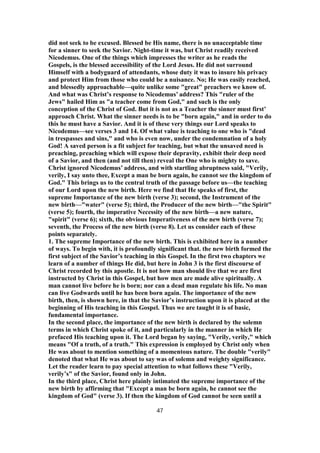 did not seek to be excused. Blessed be His name, there is no unacceptable time
for a sinner to seek the Savior. Night-time it was, but Christ readily received
Nicodemus. One of the things which impresses the writer as he reads the
Gospels, is the blessed accessibility of the Lord Jesus. He did not surround
Himself with a bodyguard of attendants, whose duty it was to insure his privacy
and protect Him from those who could be a nuisance. No; He was easily reached,
and blessedly approachable—quite unlike some "great" preachers we know of.
And what was Christ’s response to Nicodemus’ address? This "ruler of the
Jews" hailed Him as "a teacher come from God," and such is the only
conception of the Christ of God. But it is not as a Teacher the sinner must first’
approach Christ. What the sinner needs is to be "born again," and in order to do
this he must have a Savior. And it is of these very things our Lord speaks to
Nicodemus—see verses 3 and 14. Of what value is teaching to one who is "dead
in trespasses and sins," and who is even now, under the condemnation of a holy
God! A saved person is a fit subject for teaching, but what the unsaved need is
preaching, preaching which will expose their depravity, exhibit their deep need
of a Savior, and then (and not till then) reveal the One who is mighty to save.
Christ ignored Nicodemus’ address, and with startling abruptness said, "Verily,
verily, I say unto thee, Except a man be born again, he cannot see the kingdom of
God." This brings us to the central truth of the passage before us—the teaching
of our Lord upon the new birth. Here we find that He speaks of first, the
supreme Importance of the new birth (verse 3); second, the Instrument of the
new birth—"water" (verse 5); third, the Producer of the new birth—"the Spirit"
(verse 5); fourth, the imperative Necessity of the new birth—a new nature,
"spirit" (verse 6); sixth, the obvious Imperativeness of the new birth (verse 7);
seventh, the Process of the new birth (verse 8). Let us consider each of these
points separately.
1. The supreme Importance of the new birth. This is exhibited here in a number
of ways. To begin with, it is profoundly significant that. the new birth formed the
first subject of the Savior’s teaching in this Gospel. In the first two chapters we
learn of a number of things He did, but here in John 3 is the first discourse of
Christ recorded by this apostle. It is not how man should live that we are first
instructed by Christ in this Gospel, but how men are made alive spiritually. A
man cannot live before he is born; nor can a dead man regulate his life. No man
can live Godwards until he has been born again. The importance of the new
birth, then, is shown here, in that the Savior’s instruction upon it is placed at the
beginning of His teaching in this Gospel. Thus we are taught it is of basic,
fundamental importance.
In the second place, the importance of the new birth is declared by the solemn
terms in which Christ spoke of it, and particularly in the manner in which He
prefaced His teaching upon it. The Lord began by saying, "Verily, verily," which
means "Of a truth, of a truth." This expression is employed by Christ only when
He was about to mention something of a momentous nature. The double "verily"
denoted that what He was about to say was of solemn and weighty significance.
Let the reader learn to pay special attention to what follows these "Verily,
verily’s" of the Savior, found only in John.
In the third place, Christ here plainly intimated the supreme importance of the
new birth by affirming that "Except a man be born again, he cannot see the
kingdom of God" (verse 3). If then the kingdom of God cannot be seen until a
47
 