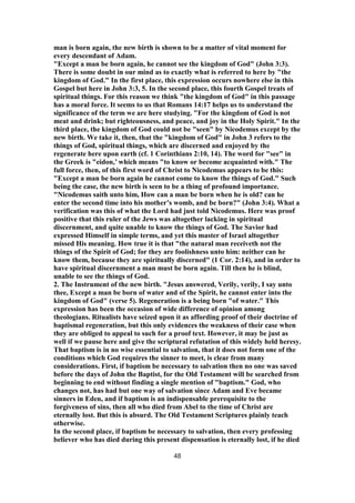 man is born again, the new birth is shown to be a matter of vital moment for
every descendant of Adam.
"Except a man be born again, he cannot see the kingdom of God" (John 3:3).
There is some doubt in our mind as to exactly what is referred to here by "the
kingdom of God." In the first place, this expression occurs nowhere else in this
Gospel but here in John 3:3, 5. In the second place, this fourth Gospel treats of
spiritual things. For this reason we think "the kingdom of God" in this passage
has a moral force. It seems to us that Romans 14:17 helps us to understand the
significance of the term we are here studying. "For the kingdom of God is not
meat and drink; but righteousness, and peace, and joy in the Holy Spirit." In the
third place, the kingdom of God could not be "seen" by Nicodemus except by the
new birth. We take it, then, that the "kingdom of God" in John 3 refers to the
things of God, spiritual things, which are discerned and enjoyed by the
regenerate here upon earth (cf. 1 Corinthians 2:10, 14). The word for "see" in
the Greek is "eidon,’ which means "to know or become acquainted with." The
full force, then, of this first word of Christ to Nicodemus appears to be this:
"Except a man be born again he cannot come to know the things of God." Such
being the case, the new birth is seen to be a thing of profound importance.
"Nicodemus saith unto him, How can a man be born when he is old? can he
enter the second time into his mother’s womb, and be born?" (John 3:4). What a
verification was this of what the Lord had just told Nicodemus. Here was proof
positive that this ruler of the Jews was altogether lacking in spiritual
discernment, and quite unable to know the things of God. The Savior had
expressed Himself in simple terms, and yet this master of Israel altogether
missed His meaning. How true it is that "the natural man receiveth not the
things of the Spirit of God; for they are foolishness unto him: neither can he
know them, because they are spiritually discerned" (1 Cor. 2:14), and in order to
have spiritual discernment a man must be born again. Till then he is blind,
unable to see the things of God.
2. The Instrument of the new birth. "Jesus answered, Verily, verily, I say unto
thee, Except a man be born of water and of the Spirit, he cannot enter into the
kingdom of God" (verse 5). Regeneration is a being born "of water." This
expression has been the occasion of wide difference of opinion among
theologians. Ritualists have seized upon it as affording proof of their doctrine of
baptismal regeneration, but this only evidences the weakness of their case when
they are obliged to appeal to such for a proof text. However, it may be just as
well if we pause here and give the scriptural refutation of this widely held heresy.
That baptism is in no wise essential to salvation, that it does not form one of the
conditions which God requires the sinner to meet, is clear from many
considerations. First, if baptism be necessary to salvation then no one was saved
before the days of John the Baptist, for the Old Testament will be searched from
beginning to end without finding a single mention of "baptism." God, who
changes not, has had but one way of salvation since Adam and Eve became
sinners in Eden, and if baptism is an indispensable prerequisite to the
forgiveness of sins, then all who died from Abel to the time of Christ are
eternally lost. But this is absurd. The Old Testament Scriptures plainly teach
otherwise.
In the second place, if baptism be necessary to salvation, then every professing
believer who has died during this present dispensation is eternally lost, if he died
48
 