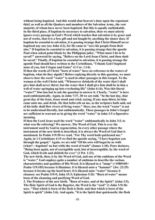 without being baptized. And this would shut heaven’s door upon the repentant
thief, as well as all the Quakers and members of the Salvation Army, the vast
majority of whom have never been baptized. But this is equally unthinkable.
In the third place, if baptism be necessary to salvation, then we must utterly
ignore every passage in God’s Word which teaches that salvation is by grace and
not of works, that it is a free gift and not bought by anything the sinner does. If
baptism be essential to salvation, it is passing strange that Christ Himself never
baptized any one (see John 4:2), for He came to "save his people from their
sins." If baptism be essential to salvation, it is passing strange that the apostle
Paul when asked point blank by the Philippian jailer, "What must I do to be
saved?" answered by saying, "Believe on the Lord Jesus Christ, and thou shalt
be saved." Finally, if baptism be essential to salvation, it is passing strange the
apostle Paul should have written to the Corinthians, "I thank God I baptized
none of you, but Crispus and Gaius" (1 Cor. 1:14).
If then the words of Christ "born of water" have no reference to the waters of
baptism, what do they signify? Before replying directly to this question, we must
observe how the word "water" is used in other passages in this Gospel. To the
woman at the well Christ said, "Whosoever drinketh of the water that I shall
give him shall never thirst; but the water that I shall give him shall be in him a
well of water springing up into everlasting life" (John 4:14). Was this literal
"water?" One has but to ask the question to answer it. Clearly, "water" is here
used emblematically. Again, in John 7:37, 38 we are told, "In the last day, that
great day of the feast, Jesus stood and cried, saying, If any man thirst, let him
come unto me, and drink. He that believeth on me, as the scripture hath said, out
of his belly shall flow rivers of living water." Here, too, the word "water" is not
to be understood literally, but emblematically. These passages in John’s Gospel
are sufficient to warrant us in giving the word "water" in John 3:5 a figurative
meaning.
If then the Lord Jesus used the word "water" emblematically in John 3:5, to
what was He referring? We answer, The Word of God. This is ever the
instrument used by God in regeneration. In every other passage where the
instrument of the new birth is described, it is always the Word of God that is
mentioned. In Psalm 119:50 we read, "For Thy word hath quickened me."
Again, in 1 Corinthians 4:15 we find the apostle saying, "I have begotten you
through the gospel." Again, we are told "Of his own will begat he us with
(what?—baptism? no but with) the word of truth" (James 1:18). Peter declares,
"Being born again, not of corruptible seed, but of incorruptible, by the word of
God, which liveth and abideth for ever" (1 Pet. 1:23).
The new birth, then, is by the Word of God, and one of the emblems of the Word
is "water." God employs quite a number of emblems to describe the various
characteristics and qualities of His Word. It is likened to a "lamp" (<19B9105>
Psalm 119:105) because it illumines. It is likened unto a "hammer" (Jer. 23:29)
because it breaks up the hard heart. It is likened unto "water" because it
cleanses: see Psalm 119:9; John 15:3; Ephesians 5:26: "Born of water" means
born of the cleansing and purifying Word of God.
3. The Producer of the new birth. "Born of water, and of the Spirit" (John 3:5).
The Holy Spirit of God is the Begetter, the Word is the "seed" (1 John 3:9) He
uses. "That which is born of the flesh is flesh: and that which is born of the
Spirit is spirit" (John 3:6). And again, "It is the Spirit that quickeneth; the flesh
49
 