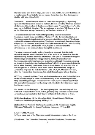 the same came unto him by night, and said to him, Rabbi, we know that thou art
a teacher come from God; for no one can do these signs that thou doest, except
God be with him. (John 3:1-2)
Nicodemus ... means innocent blood, or victor over the people,[1] depending
upon whether the name is Greek or Hebrew. He was a wealthy Pharisee, member
of the Sanhedrin, teacher of theology, and known as a "ruler of the Jews," a title
reserved in Rabbinic literature "for a great man, or a prince."[2] For an article
on the Pharisees, see my Commentary on Matthew, Matthew 3:7.
The connection here with events of the preceding chapter is dramatic,
Nicodemus clearly being one of those "believers" who did not obey the Lord.
The omniscience of Jesus is evident in his answering the question of Nicodemus
without his utterance of the question. Nicodemus is mentioned three times in this
Gospel: (1) He came to Christ (John 3:2); (2) He spoke for Christ (John 7:45-52);
and (3) He honored Christ (John 19:39,40); and in each instance the
circumstance of his coming to Jesus by night is mentioned.
The same came unto him by night ... Some have supposed that the night
interview resulted from Nicodemus' fear of his peers in the Sanhedrin, but the
idea of secrecy must be imported into the text. It is just as reasonable to suppose
that the night afforded the best opportunity. In the absence of certain
knowledge, one conjecture is as good as another. Although Nicodemus spoke up
on behalf of Jesus before the Sanhedrin (John 7:45-52), it is not recorded that he
did so when that body condemned Jesus to death, hence, the inference that he
was not present at that trial. After Jesus' death, Nicodemus and Joseph of
Arimathea prepared the body for burial (John 19:39,40). One can hope that,
after the resurrection, this sincere, fair-minded man became a loyal disciple.
OOYvery center of Judaism. These words admit that the whole Sanhedrin knew
of the heavenly origin of Jesus and of the validity of his astounding miracles.
Only one of the great signs John selected for this Gospel had been recorded at
this point; but Nicodemus' words, along with John 2:23, show that many signs
had been wrought.
For no one can do these signs ... See above paragraph. How amazing it is that
with such evidence before them, so few, probably only this man and Joseph of
Arimathea, were touched in their hearts sufficiently to lead them to Jesus.
[1] Herbert Lockyer, All the Men of the Bible (Grand Rapids, Michigan:
Zondervan Publishing Company, 1958), p. 259.
[2] Brooks Foss Westcott, The Gospel according to St. John (Grand Rapids,
Michigan: William B. Eerdmans Publishing Company, 1971), p. 248.
LIGHTFOOT, "Verse 1
1. There was a man of the Pharisees, named Nicodemus, a ruler of the Jews:
[Nicodemus.] The Talmudists frequently mention Nicodemus. Now the Jews
5
 
