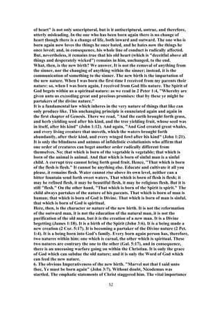 of heart" is not only unscriptural, but is it antiscriptural, untrue, and therefore,
utterly misleading. In the one who has been born again there is no change of
heart though there is a change of life, both inward and outward. The one who is
born again now loves the things he once bated, and he hates now the things he
once loved; and, in consequence, his whole line of conduct is radically affected.
But, nevertheless, it remains true that his old heart (which is "deceitful above all
things and desperately wicked") remains in him, unchanged, to the end.
What, then, is the new birth? We answer, It is not the removal of anything from
the sinner, nor the changing of anything within the sinner; instead, it is the
communication of something to the sinner. The new birth is the impartation of
the new nature. When I was born the first time I received from my parents their
nature: so, when I was born again, I received from God His nature. The Spirit of
God begets within us a spiritual nature: as we read in 2 Peter 1:4, "Whereby are
given unto us exceeding great and precious promises: that by these ye might be
partakers of the divine nature."
It is a fundamental law which inheres in the very nature of things that like can
only produce like. This unchanging principle is enunciated again and again in
the first chapter of Genesis. There we read, "And the earth brought forth grass,
and herb yielding seed after his kind, and the tree yielding fruit, whose seed was
in itself, after his kind" (John 1:12). And again, "And God created great whales,
and every living creature that moveth, which the waters brought forth
abundantly, after their kind, and every winged fowl after his kind" (John 1:21).
It is only the blindness and animus of infidelistic evolutionists who affirm that
one order of creatures can beget another order radically different from
themselves. No; that which is born of the vegetable is vegetable; that which is
born of the animal is animal. And that which is born of sinful man is a sinful
child. A corrupt tree cannot bring forth good fruit. Hence, "That which is born
of the flesh is flesh." It cannot be anything else. Educate and cultivate it all you
please, it remains flesh. Water cannot rise above its own level, neither can a
bitter fountain send forth sweet waters. That which is born of flesh is flesh; it
may be refined flesh, it may be beautiful flesh, it may be religious flesh. But it is
still "flesh." On the other hand, "That which is born of the Spirit is spirit." The
child always partakes of the nature of his parents. That which is born of man is
human; that which is born of God is Divine. That which is born of man is sinful,
that which is born of God is spiritual.
Here, then, is the character or nature of the new birth. It is not the reformation
of the outward man, it is not the education of the natural man, it is not the
purification of the old man, but it is the creation of a new man. It is a Divine
begetting (James 1:18). It is a birth of the Spirit (John 3:6). It is a being made a
new creation (2 Cor. 5:17). It is becoming a partaker of the Divine nature (2 Pet.
1:4). It is a being born into God’s family. Every born again person has, therefore,
two natures within him: one which is carnal, the other which is spiritual. These
two natures are contrary the one to the other (Gal. 5:17), and in consequence,
there is an unceasing warfare going on within the Christian. It is only the grace
of God which can subdue the old nature; and it is only the Word of God which
can feed the new nature.
6. The obvious Imperativeness of the new birth. "Marvel not that I said unto
thee, Ye must be born again" (John 3:7). Without doubt, Nicodemus was
startled. The emphatic statements of Christ staggered him. The vital importance
52
 