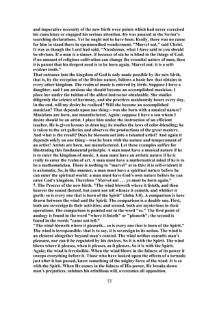 and imperative necessity of the new birth were points which had never exercised
his conscience or engaged his serious attention. He was amazed at the Savior’s
searching declarations. Yet he ought not to have been. Really, there was no cause
for him to stand there in openmouthed wonderment. "Marvel not," said Christ.
It was as though the Lord had said, "Nicodemus, what I have said to you should
be obvious. If a man is a sinner, if because of sin he is blind to the things of God,
if no amount of religious cultivation can change the essential nature of man, then
it is patent that his deepest need is to be born again. Marvel not: it is a self-
evident truth."
That entrance into the kingdom of God is only made possible by the new birth,
that is, by the reception of the Divine nature, follows a basic law that obtains in
every other kingdom. The realm of music is entered by birth. Suppose I have a
daughter, and I am anxious she should become an accomplished musician. I
place her under the tuition of the ablest instructor obtainable. She studies
diligently the science of harmony, and she practices assiduously hours every day.
In the end, will my desire be realized? Will she become an accomplished
musician? That depends upon one thing—was she born with a musical nature?
Musicians are born, not manufactured. Again; suppose I have a son whom I
desire should be an artist. I place him under the instruction of an efficient
teacher. He is given lessons in drawing; he studies the laws of color-blending; he
is taken to the art galleries and observes the productions of the great masters.
And what is the result? Does he blossom out into a talented artist? And again it
depends solely on one thing—was he born with the nature and temperament of
an artist? Artists are born, not manufactured. Let these examples suffice for
illustrating this fundamental principle. A man must have a musical nature if he
is to enter the kingdom of music. A man must have an artistic nature if he is
really to enter the realm of art. A man must have a mathematical mind if he is to
be a mathematician. There is nothing to "marvel" at in this: it is self-evident; it
is axiomatic. So, in like manner, a man must have a spiritual nature before he
can enter the spiritual world: a man must have God’s own nature before he can
enter God’s kingdom. Therefore "Marvel not . . . ye must be born again."
7. The Process of the new birth. "The wind bloweth where it listeth, and thou
hearest the sound thereof, but canst not tell whence it cometh, and whither it
goeth: so is every one that is born of the Spirit" (John 3:8). A comparison is here
drawn between the wind and the Spirit. The comparison is a double one. First,
both are sovereign in their activities; and second, both are mysterious in their
operations. The comparison is pointed out in the word "so." The first point of
analogy is found in the word "where it listeth" or "pleaseth"; the second is
found in the words "canst not tell."
"The wind bloweth where it pleaseth... so is every one that is born of the Spirit."
The wind is irresponsible: that is to say, it is sovereign in its action. The wind is
an element altogether beyond man’s control. The wind neither consults man’s
pleasure, nor can it be regulated by his devices. So it is with the Spirit. The wind
blows where it pleases, when it pleases, as it pleases. So it is with the Spirit.
Again; the wind is irresistible. When the wind blows in the fulness of its power it
sweeps everything before it. Those who have looked upon the effects of a tornado
just after it has passed, know something of the mighty force of the wind. It is so
with the Spirit. When He comes in the fulness of His power, He breaks down
man’s prejudices, subdues his rebellious will, overcomes all opposition.
53
 