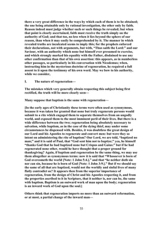 there a very great difference in the ways by which each of them is to be obtained;
the one being attainable only by rational investigation, the other only by faith.
Reason indeed must judge whether such or such things be revealed; but when
that point is clearly ascertained, faith must receive the truth simply on the
authority of God; and that too, no less when it lies beyond the sphere of our
reason, than when it may easily be comprehended by it. The manner in which
revealed truths are inculcated seems to imply this; for the prophets enforced
their declarations, not with arguments, but with, “Thus saith the Lord:” and our
Saviour, with an authority which none but himself ever presumed to exercise,
and which strongly marked his equality with the Father, disdained to use any
other confirmation than that of his own assertion: this appears, as in numberless
other passages, so particularly in his conversation with Nicodemus; when,
instructing him in the mysterious doctrine of regeneration, he required a full
assent to it upon the testimony of his own word. May we bow to his authority,
while we consider,
I. The nature of regeneration—
The mistakes which very generally obtain respecting this subject being first
rectified, the truth will be more clearly seen—
Many suppose that baptism is the same with regeneration—
[In the early ages of Christianity these terms were often used as synonymous,
because it was taken for granted that none but truly regenerate persons would
submit to a rite which engaged them to separate themselves from an ungodly
world, and exposed them to the most imminent peril of their lives. But there is a
wide difference between the two; regeneration being absolutely necessary to
salvation, while baptism, as in the case of the dying thief, may under some
circumstances be dispensed with. Besides, it was doubtless the great design of
our Lord and his Apostles to regenerate and convert men: but were they so
intent on administering the rite of baptism? Our Lord, we are told, “baptized no
man;” and it is said of Paul, that “God sent him not to baptize;” yea, he himself
“thanks God that he had baptized none but Crispus and Gaius:” but if he had
regenerated none other, would he have thought that a proper ground for
thanksgiving? Again, if baptism and regeneration be the same thing, we may use
them altogether as synonymous terms: now it is said that “Whosoever is born of
God overcometh the world [Note: 1 John 5:4.],” and that “he neither doth sin
nor can sin, because he is born of God [Note: 1 John 3:9.].” But if we should say
the same of all that are baptized, would not the worldly and sinful lives of many
flatly contradict us? It appears then from the superior importance of
regeneration, from the design of Christ and his Apostles respecting it, and from
the properties ascribed to it in Scripture, that it neither is, nor can be, the same
with baptism. Baptism is an outward work of man upon the body; regeneration
is an inward work of God upon the soul.]
Others think that regeneration imports no more than an outward reformation,
or at most, a partial change of the inward man—
55
 