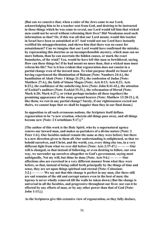 [But can we conceive that, when a ruler of the Jews came to our Lord,
acknowledging him to be a teacher sent from God, and desiring to be instructed
in those things which he was come to reveal, our Lord would tell him that wicked
men could not be saved without reforming their lives? Did Nicodemus need such
information as that? Or, if this was all that our Lord meant, would this teacher
in Israel have been so astonished at it? And would not our Lord have instantly
rectified his misapprehension, and shewn him that there was no cause for
astonishment? Can we imagine that our Lord would have confirmed the mistake,
by representing this doctrine as an incomprehensible mystery, which man can no
more fathom, than he can ascertain the hidden causes, or mark the exact
boundaries, of the wind? Yea, would he have left this man so bewildered, saying,
How can these things be! if he had meant no more than, that a wicked man must
reform his life? Nor is it less evident that regeneration does not consist in a
partial change even of the inward man. To what purpose should we boast of
having experienced the illumination of Balaam [Note: Numbers 24:4.], the
humiliation of Ahab [Note: 1 Kings 21:29.], the confession of Judas [Note:
Matthew 27:4.], the faith of Simon Magus [Note: Acts 8:13; Acts 8:21; Acts
8:23.], the confidence of the unbelieving Jews [Note: John 8:41-42.], the attention
of Ezekiel’s auditors [Note: Ezekiel 33:31.], the reformation of Herod [Note:
Mark 6:20; Mark 6:27.], or (what perhaps includes all these together) the
promising appearance of the stony-ground hearers [Note: Matthew 13:20-21.], if,
like them, we rest in any partial change? Surely, if our righteousness exceed not
theirs, we cannot hope that we shall be happier than they in our final doom.]
In opposition to all such erroneous notions, the Scripture itself defines
regeneration to be “a new creation, wherein old things pass away, and all things
become new [Note: 2 Corinthians 5:17.].”
[The author of this work is the Holy Spirit, who by a supernatural agency
renews our inward man, and makes us partakers of a divine nature [Note: 2
Peter 1:4.]. Our faculties indeed remain the same as they were before; but there
is a new direction given to them all. Our understanding is enlightened, so that we
behold ourselves, and Christ, and the world, yea, every thing else too, in a very
different light from what we ever did before [Note: Acts 2:37-47.] — — — Our
will is changed, so that instead of following, or even desiring to follow, our own
way, we surrender up ourselves altogether to God’s government, saying most
unfeignedly, Not my will, but thine be done [Note: Acts 9:6.] — — — Our
affections also are exercised in a very different manner from what they were
before, so that, instead of being called forth principally by the things of time and
sense, they are set upon things spiritual and eternal [Note: Colossians
3:2.] — — — We say not that this change is perfect in any man, (for there still
are sad remains of the old and corrupt nature even in the best of men; the
leprosy is never wholly removed till the walls be taken down.) But the change is
universal in all the faculties, and progressive throughout our lives: nor can it be
effected by any efforts of man, or by any other power than that of God [Note:
John 1:13.].]
As the Scriptures give this extensive view of regeneration, so they fully declare,
56
 