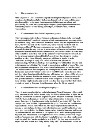 II. The necessity of it—
“The kingdom of God” sometimes imports the kingdom of grace on earth, and
sometimes the kingdom of glory in heaven. Indeed both are one and the same
kingdom, subject to the same Head, composed of the same members, and
governed by the same laws: grace is glory begun; glory is grace consummated.
But for the purpose of illustrating our subject, we observe that, without
regeneration,
1. We cannot enter into God’s kingdom of grace—
[There are many duties to be performed, and many privileges to be enjoyed, by
the subjects of God’s spiritual kingdom, which an unregenerate man can neither
perform nor enjoy. Who can doubt whether it be our duty to “repent in dust and
ashes,” to “live by faith on the Son of God,” or to “crucify the flesh with its
affections and lusts?” But can an unregenerate man do these things? We
acknowledge that he may restrain in many respects his outward conduct; but can
he root out from his heart the love of the world, and the love of sin? Can he truly
lothe and abhor himself as well for the unhallowed corruptions of his heart, as
for the grosser transgressions of his life? As well may he attempt to create a
world as to effect these things by any power of his own. Again; it is the
Christian’s privilege to enjoy that “peace of God which passeth all
understanding,” to “abound in hope through the power of the Holy Ghost,” and
to be transported with that “joy which is unspeakable and full of glory.” But can
an unregenerate man possess that peace, when his iniquities are not forgiven?
Can he look forward with delight to the coming of the day of Christ, when all his
desires and pursuits terminate in this lower world? Can he be so elevated with
holy joy, when there is nothing in his state which does not rather call for rivers of
tears? But if any one doubt what answer he must return to these questions, let
him go to his chamber, and see whether he be competent to form his mind to
these sublime employments; and he will soon find that no power but that which
created our souls at first, can form them anew after the Divine image.]
2. We cannot enter into the kingdom of glory—
[There is a meetness for the heavenly inheritance [Note: Colossians 1:12.], which
every one must attain, before he can enjoy the felicity of the saints in light. As, on
earth, no occupation can afford us pleasure, if we have not an inward taste and
relish for it, so, in heaven, we must have dispositions suited to the state of those
above. But where is this disposition to be obtained, if not in this life? Can it be
thought that there shall be “repentance in the grave,” and that we shall become
regenerate in a future state? Shall he, who never supremely loved his God,
become at once inflamed with devout affection towards him? Shall not he, who
never was renewed after the Divine image, rather behold with dread and horror
the holiness of God, and tremble at the sight of that Lamb, whose dying love he
despised, and whose blood he trampled under foot? Shall he, who never sought
one hour’s communion with God in secret, delight to have no other employment
to all eternity? No; “as the tree falleth, so it lieth;” “he that was unjust will be
unjust still; and he that was filthy will be filthy still.” As there is this reason on
57
 