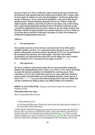 the part of man, so is there a still more cogent reason on the part of God. God
has declared, with repeated and most solemn asseverations, that “except a man
be born again, he shall never enter into his kingdom.” And has he spoken thus
merely to alarm us? “Is he a man that he should lie, or the son of man that he
should repent?” Will he dishonour himself to favour us? Will he violate the
rights of justice, holiness, and truth, in order to save those, who, to their dying
hour, rejected and despised his proffered mercy? If all the world tell you that
you shall be admitted into heaven, believe them not: for the Judge of quick and
dead has with the strongest possible asseverations declared, you never shall. Let
us not then deceive ourselves with such vain hopes: for they can terminate in
nothing but disappointment and ruin.]
Address—
1. The unregenerate—
[You cannot surely be at a loss to know your real state, if you will examine
candidly whether you have ever experienced such a change in your views,
desires, and pursuits, as has been before described? O, let every one put home to
his conscience this question, Am I born again? And know that neither
circumcision, nor uncircumcision will avail you any thing, but a new creation
[Note: Galatians 6:15.]. You must be born again, or perish — — —]
2. The regenerate—
[St. Peter, writing to such persons under the severest persecution, begins his
Epistle with congratulations [Note: 1 Peter 1:1; 1 Peter 1:3-4.]: and St. Paul bids
us under the heaviest calamities to be thankful for renewing grace [Note:
Colossians 1:11-13.]. Do ye then bless God in every state, and “shew forth the
virtues of him who hath called you to his kingdom and glory [Note: ἀρετὰς. 1
Peter 2:9.]” — — — Let your renovation be progressive; and never think that
you have attained any thing as long as any thing remains to be attained.]
BIBLICAL ILLUSTRATOR, "Except a man be born again he cannot see the
kingdom of God
The birth of the new man
Man is confronted with two facts.
1. The existence of evil.
2. The hope of deliverance. Christ here shows how this hope may be realized, viz.,
by a new birth, and by that alone.
I. WHY MUST THIS BE? Simply because to live in heaven we must have the life of
heaven. Man can enter no world but by a birth, and to enter heaven, therefore, he
must be born into it. To the heavenly world man is dead Eph_2:1). This is not his
proper condition, nor was he created in or for it (Gen_1:26-27). But very soon his life
went out. Adam fell, and begat sons and daughters in his own image; and we, the
58
 