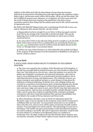 children of this fallen head, like the descendants of some king who has been
dethroned, by generations of bondage have well-nigh forgotten the traditions of their
father’s glory, and become utterly unfit to fill his place. All do not feel this death. The
fact is hidden by present cares, pleasures, or occupations. For this reason men love
the world. It keeps them from coming to the painful fact. But God in mercy
sometimes removes these things that the salutary pain may be felt, and the necessity
of regeneration seen.
II. HOW CAN THIS BE? Regeneration, the re-quickening of God’s life in man, can
only be effected by Him who has that life—the Son of God.
1. Regeneration has been wrought for us in Christ. In Him man again received
God’s life by the coming of the eternal life to dwell in the flesh. This was the
beginning, but it could not be perfected until death, by which man in Christ
reentered heaven.
2. To come where Christ is the self-same thing must be wrought in us by the Holy
Spirit. God’s nature must be first re-quickened by our receiving the Word (2Pe_
1:4; Joh_1:4), and then there must be a delivery from the fallen old man by the
Cross, i.e, through death, to our present nature.
3. Of this new man, Christ formed in us, Christ Himself is the prelude and figure
in the progress of His humanity from the humiliation at Bethlehem to the glory of
heaven. (Andrew Jukes.)
The new birth
I. WHAT WERE THESE WORDS MEANT TO EXPRESS TO THE HEBREW
INQUIRER.
1. The Jews were expecting the revelation of the Messiah and of His kingdom. A
few like the venerable Simeon looked forward to one who should save them from
their sins. They believed as a few do now—when the tendency is to seek for the
golden age in legislative enactments and reformed institutions—that what we
want is, not something done for us in ameliorated outward conditions, but in
individual education in grace and righteousness. The multitude, however, are
always trusting in some political measure or social change to bring about the
millenium of national well-being. So did the Jews, who, abiding in their sins,
counted on a revolution of circumstances and a conquering Messiah who should
exalt the land. The constant indulgence of this dream operated to make them
more and more vulgar and coarse in soul, and in Christ’s time they had sunk to be
very mean and low. And now here at length stood the veritable Messiah in their
midst, and of course they could not comprehend Him. Having by prolonged
communion with their carnal idea deadened their spiritual susceptibility, they
were blind to the royalty of Divine character and Divine truth.
2. When Nicodemus, therefore, came to Christ for information about the
Messianic reign, it was in reference to the incapacity of his and his countrymen’s
worldliness that our Lord said, “In your present moral state you are unable to
take in the idea of it, and you never will be unless you become inwardly another
creature. You must begin to be and live afresh.” The phraseology was not new to
Nicodemus. The Gentile who gave up his heathen creed and embraced Judaism
was said to undergo a new birth. The ruler’s impression, therefore, would be that
he must submit to a revolution in his Messianic ideas as a condition of
instruction. How, he asked, could an old man like himself, whose opinions were
too fixed for surrender, do that? Christ replies in terms which he could not fail to
59
 