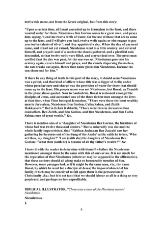 derive this name, not from the Greek original, but from this story:
"Upon a certain time, all Israel ascended up to Jerusalem to the feast, and there
wanted water for them. Nicodemus Ben Gorion comes to a great man, and prays
him, saying, 'Lend me twelve wells of water, for the use of those that are to come
up to the feast, and I will give you back twelve wells again; or else engage to pay
you twelve talents of silver': and they appointed a day. When the day of payment
came, and it had not yet rained, Nicodemus went to a little oratory, and covered
himself, and prayed: and of a sudden the clouds gathered, and a plentiful rain
descended, so that twelve wells were filled, and a great deal over. The great man
cavilled that the day was past, for the sun was set: Nicodemus goes into his
oratory again, covers himself and prays, and the clouds dispersing themselves,
the sun breaks out again. Hence that name given him Nicodemus, because the
sun shone out for him."
If there be any thing of truth in this part of the story, it should seem Nicodemus
was a priest, and that kind of officer whose title was a digger of wells; under
whose peculiar care and charge was the provision of water for those that should
come up to the feast. His proper name was not Nicodemus, but Bonai; as Taanith
in the place above quoted. Now in Sanhedrim, Bonai is reckoned amongst the
disciples of Jesus, and accounted one of the three richest men amongst the Jews
at that time, when Titus besieged Jerusalem. "There were three the most wealthy
men in Jerusalem, Nicodemus Ben Gorion, Calba Sabua, and Zizith
Hakkeesoth." But in Echah Rabbathi, "There were then in Jerusalem four
counsellors, Ben Zizith, and Ben Gorion, and Ben Nicodemon, and Ben Calba
Sabua; men of great wealth," &c.
There is mention also of a "daughter of Nicodemus Ben Gorion, the furniture of
whose bed was twelve thousand deniers." But so miserably was she and the
whole family impoverished, that "Rabban Jochanan Ben Zaccahi saw her
gathering barleycorns out of the dung of the Arabs' cattle: saith he to her, 'Who
art thou, my daughter?' 'I am (saith she) the daughter of Nicodemus Ben
Gorion.' 'What then (saith he) is become of all thy father's wealth?'" &c.
I leave it with the reader to determine with himself whether the Nicodemus
mentioned amongst them be the same with this of ours or no. It is not much for
the reputation of that Nicodemus (whatever may be supposed in the affirmative),
that these authors should all along make so honourable mention of him.
However, some passages look as if it might be the same man, viz., the name
Bonai, by which he went for a disciple of Jesus; the impoverishment of his
family, which may be conceived to fall upon them in the persecution of
Christianity, &c.: but it is not tanti that we should labour at all in a thing so very
perplexed, and perhaps no less unprofitable.
BIBLICAL ILLUSTRATOR, "There was a man of the Pharisees named
Nicodemus
Nicodemus
I.
6
 
