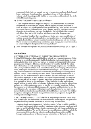 understand, that what was wanted was not a change of mental view, but of moral
heart—an inward cleansing and an inward experience of Divine influence,
without which it was impossible for him to perceive the reality or touch the circle
of the Messianic kingdom.
III. WHAT TEACHING IS THERE HERE FOR US?
1. The kingdom of God is simply the reign of God; and to enter it is to become
subject to Him. But since this reign is everlasting ann universal, and since all
must be subject to it, the kingdom of God established by Christ, and within which
we may or may not be found, must have a deeper, inwarder significance—even
the reign of the righteous and merciful God over the individual affections and
will. They, then, are in this kingdom who have come to be thus governed.
2. To enter that kingdom there must be a new birth; not a mere modification of
original ground, but a fresh foundation—not an alteration of form, but a change
of spirit. Look at those who are manifestly not in this kingdom: is it not obvious
that to become so would not only constitute a great change, but would necessitate
an antecedent great change in order to bring it about?
3. Christ is the Divine organ for the production of this inward change. (S. A. Tipple.)
The new birth
I. IS THERE SUCH A THING AS AN ENTIRE TRANSFORMATION OF
CHARACTER? Certainly. Take a child of five, when it has a nascent character. At the
beginning he is selfish, sharp, and irritable; but after the judicious training of a kind
mother, by the time he is ten he has learned to restrain his temper and is becoming
generous, and living on a different plane from that in which he started. But take a
child who has had no such training, but has been brought up gross and violent and
selfish, is it possible that there shall come a time when, by a sweeping influence from
above, all the past may be effaced and all the future changed? Is it true that a life of
forty years can be revolutionized in a moment? No; but a change can be begun in a
moment. Here is a train rushing on a track which a few miles beyond will lead to a
collision; but the brakesman turns it on to another line, and the danger is averted.
The pressure measured an inch, and the train passed instantaneously, but its travel
on the new track will be longer or shorter according to circumstances. A man has
lived an indolent life up to five-and-twenty. Then his father breaks, and he finds
himself without bread,or habits of industry. He knows, however, that he is ingenious,
and goes to a cabinetmaker and agrees to stay for two years for board and clothes.
The moment he is indentured he is changed. He was a do-nothing before; he is a do-
something now. He was a man without purpose before, but now he is a man whose
life is re-fashioned on the theory of industry. But did he know his trade? No. Still the
change had taken place. A man is changed the moment his purpose is changed, if it
be really radical and permanent.
II. LET US INQUIRE WHAT CONVERSION IS. Any change that takes a man away
from that which is bad and carries him forward to that which is good, and gives him a
purpose of making this new course a continuous thing, is conversion.
1. Conversion is sometimes simply Christian culture. “When a child is urged by a
mother’s teaching and affection to love goodness, purity, spiritual excellence, and
takes to it with all its little heart, that is conversion; i.e, it is character building on
the right foundation. The world will never become Christian until the cradle is the
sanctuary and the mother the minister, and day in and day out the child is
brought up to manhood in the nurture and admonition of the Lord. Is not the
60
 
