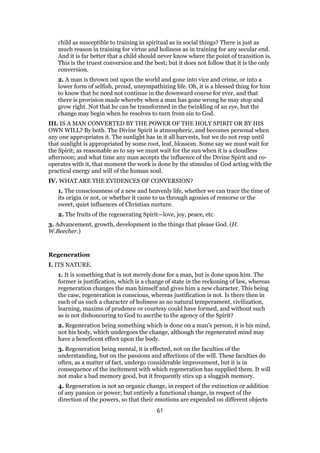 child as susceptible to training in spiritual as in social things? There is just as
much reason in training for virtue and holiness as in training for any secular end.
And it is far better that a child should never know where the point of transition is.
This is the truest conversion and the best; but it does not follow that it is the only
conversion.
2. A man is thrown out upon the world and gone into vice and crime, or into a
lower form of selfish, proud, unsympathizing life. Oh, it is a blessed thing for him
to know that he need not continue in the downward course for ever, and that
there is provision made whereby when a man has gone wrong he may stop and
grow right. Not that he can be transformed in the twinkling of an eye, but the
change may begin when he resolves to turn from sin to God.
III. IS A MAN CONVERTED BY THE POWER OF THE HOLY SPIRIT OR BY HIS
OWN WILL? By both. The Divine Spirit is atmospheric, and becomes personal when
any one appropriates it. The sunlight has in it all harvests, but we do not reap until
that sunlight is appropriated by some root, leaf, blossom. Some say we must wait for
the Spirit; as reasonable as to say we must wait for the sun when it is a cloudless
afternoon; and what time any man accepts the influence of the Divine Spirit and co-
operates with it, that moment the work is done by the stimulus of God acting with the
practical energy and will of the human soul.
IV. WHAT ARE THE EVIDENCES OF CONVERSION?
1. The consciousness of a new and heavenly life, whether we can trace the time of
its origin or not, or whether it came to us through agonies of remorse or the
sweet, quiet influences of Christian nurture.
2. The fruits of the regenerating Spirit—love, joy, peace, etc.
3. Advancement, growth, development in the things that please God. (H.
W.Beecher.)
Regeneration
I. ITS NATURE.
1. It is something that is not merely done for a man, but is done upon him. The
former is justification, which is a change of state in the reckoning of law, whereas
regeneration changes the man himself and gives him a new character. This being
the case, regeneration is conscious, whereas justification is not. Is there then in
each of us such a character of holiness as no natural temperament, civilization,
learning, maxims of prudence or courtesy could have formed, and without such
as is not dishonouring to God to ascribe to the agency of the Spirit?
2. Regeneration being something which is done on a man’s person, it is his mind,
not his body, which undergoes the change, although the regenerated mind may
have a beneficent effect upon the body.
3. Regeneration being mental, it is effected, not on the faculties of the
understanding, but on the passions and affections of the will. These faculties do
often, as a matter of fact, undergo considerable improvement, but it is in
consequence of the incitement with which regeneration has supplied them. It will
not make a bad memory good, but it frequently stirs up a sluggish memory.
4. Regeneration is not an organic change, in respect of the extinction or addition
of any passion or power; but entirely a functional change, in respect of the
direction of the powers, so that their emotions are expended on different objects
61
 