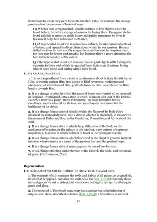 from those to which they were formerly directed. Take, for example, the change
produced on the passions of love and anger.
(1) When a man is regenerated, he will continue to love objects which he
loved before, but with a change of reasons for loving them. Unregenerate he
loved gold for its ministry to his luxury and pride; regenerate he loves it
because it helps him to honour his Master.
(2) A regenerated mind will in some cases entirely forsake former objects of
affection, and expend itself on others about which he was careless. He may
withdraw from former worldly companions, not because he despises them,
for they may be decent and amiable, but because there is more attraction for
him in the fellowship of the saints.
(3) The regenerated mind will in many cases regard objects with feelings the
opposite to those with which it regarded them in its state of nature, loving
what it once hated, and hating what it once loved.
II. ITS CHARACTERISTICS.
1. It is a change of heart from a state of carelessness about God, or slavish fear of
Him, or enmity against Him, into a state of filial reverence, confidence and
obedience; of admiration of Him, gratitude towards Him, dependence on Him,
loyalty towards Him.
2. It is a change of mind in which the name of Jesus was wearied of, or resented,
or despised, or maligned, into a state in which, in union with that of the Eternal
Father, it receives a place “above every name,” as most honoured for its
excellence, most endeared for its love, and most loyally reverenced for the
legitimacy of its claims.
3. It is a change from a state of mind in which the Name of the Holy Spirit
obtained no acknowledgment, into a state in which it is cherished, in union with
the names of Father and Son, as the Comforter, Counsellor, and Advocate of the
soul.
4. It is a change from a state in which the gratification of the flesh, or the
avoidance of its pains, or the culture of the intellect, were matters of supreme
importance, to a state in which holiness of heart is the principal concern.
5. It is a change from a state in which this world is the object of greatest interest,
into one where eternity is a name of the greatest fear and the greatest hope.
6. It is a change from a state of enmity against to one of love for man.
7. It is a change of feeling with reference to the Church, the Bible, and the means
of grace. (W. Anderson, D. D.)
Regeneration
I. THE SUBJECT WHEREOF CHRIST ENTREATETH. A second birth.
1. The contents of it. It contains the seeds and habits of all graces; as original sin,
to which it is opposed, contains the seeds of all sin (Jas_1:17-18): not only those
natural graces we lost in Adam, but whatsoever belongs to our spiritual being in
grace and glory.
2. The extent of it. The whole man, every part, answering to the infection of
original sin. Hence described us leaven (Mat_13:1-58.). Sometimes in natural
62
 