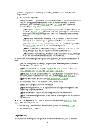 generation a part of the body may be wanting, but there is no such defect in
regeneration.
3. The notes and signs of it.
(1) Spiritual life. As generation produces natural life, so regeneration spiritual
life; and every generator the life he bears—a man human life, an animal
animal life, God divine life (Eph_4:18; 2Co Gal_2:20). This life may be
discerned by its properties.
(a) Every life seeks its own preservation, so does this life that which is fit
for itself (1Pe_2:2; Col_3:1). Beasts seek after grass or prey: worldly men
after worldly things; the regenerate after food for the soul and heavenly
honours.
(b) Life feels that which is an enemy to it, as sickness. A dead man feels
nothing. It is an evident sign of spiritual life to feel our corruptions.
(c) Life resists her enemy. So in the regenerate the spirit lusts against the
flesh (Gal_5:17), and rises in opposition to temptation.
(d) Life, if it be stronger than the enemy, is victorious. So the life of God
being stronger than sin, the regenerate overcome the evil one.
(e) Life is active and stirring. We know that a motionless image, although
it has the features of the human body, has no life in it.
So professors, without the powerful practice of godliness, have not the life of God in
them.
(1) Life, when grown to strength, is generative. So the regenerate labour to
breathe their life into others.
(2) Likeness to God. The begetter begets in his own likeness: so does God
(Joh_3:6; 2Pe_1:4; 1Pe_1:15-16; Luk_6:36; Mat_5:48).
(3) Change. In every generation there is a great change; existence from non-
existence, order from chaos. So with the Christian (Eph_5:8; 2Co_5:17.).
(4) Love of God and His children (1Jn_5:1; 1Jn 6:7; 1Jn 3:17).
4. The reason and ends of the name of it, viz., second birth.
(1) To show our passiveness in conversion.
(2) That as in generation, so in regeneration there is proceeding from little
beginnings to great perfection.
(3) That as the first birth is not without pains, neither is the second.
(4) To show us the hopelessness of our nature. Mending will not do, we must
be new born.
II. WHAT HE AFFIRMS OF IT, that it is necessary to salvation Rev_21:27; Heb_
12:14). This necessity is set forth
1. The certainty. Verily (Amen) is doubled for greater certainty Gen_41:32).
2. The universality. (J. Dyke.)
Regeneration
The expression “born again” was political. Gentiles were unclean, and to become
63
 