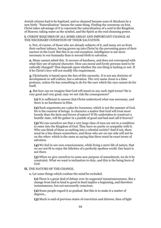 Jewish citizens had to be baptized, and so cleansed became sons of Abraham by a
new birth. “Naturalization “means the same thing. Finding the ceremony on foot,
Christ takes advantage of it to represent the naturalization of a soul in the Kingdom
of Heaven; taking water as the symbol, and the Spirit as the real cleansing power.
I. CHRIST REQUIRES OF ALL SOME GREAT AND IMPORTANT CHANGE AS
THE NECESSARY CONDITION OF THEIR SALVATION.
1. Not, of course, of those who are already subjects of it, and many are so from
their earliest infancy, having grown up into Christ by the preventing grace of their
nurture in the Lord. But this is no real exception. Intelligence is not more
necessary to our humanity than is second birth to salvation.
2. Many cannot admit this. It savours of hardness, and does not correspond with
what they see of natural character. How can moral and lovely persons need to be
radically changed? That depends upon whether the one thing is lacking or not. If
it be Christ’s love will not modify His requirement.
3. Christianity is based upon the fact of this necessity. It is not any doctrine of
development or self-culture, but a salvation. The very name Jesus is a false
pretence, unless He has something to do for the race which the race cannot do for
itself.
4. But how can we imagine that God will stand on any such rigid terms? He is
very good and very great; may we not risk the consequences?
(1) It is sufficient to answer that Christ understood what was necessary, and
there is no harshness in Him.
(2) Such arguments are a plea for looseness, which is not the manner of God.
He is the exactest of beings. Is character a matter that God will treat more
loosely than the facts and forces of nature? If He undertakes to construct a
beatific state, will He gather in a jumble of good and bad and call it heaven?
(3) We can ourselves see that a very large class of men are not in a condition
to enter into the Kingdom of God. They have no purity or sympathy with it.
Who can think of these as melting into a celestial society? And if not, there
must be a line drawn somewhere, and those who are on one side will not be
on the other: which is the same as saying that there must be exact terms of
salvation.
(4) We feel in our own consciousness, while living a mere life of nature, that
we are not fit to enjoy the felicities of a perfectly spotless world. Our heart is
not there.
(5) When we give ourselves to some new purpose of amendment, we do it by
constraint. What we want is inclination to duty, and this is the being born of
God.
II. THE NATURE OF THE CHANGE.
1. Let some things which confuse the mind be excluded.
(1) There is a great deal of debate over its supposed instantaneousness. But a
change from bad in kind to good in kind implies a beginning, and therefore
instantaneous, but not necessarily conscious.
(2) Some people regard it as gradual. But this is to make it a matter of
degrees.,
(3) Much is said of previous states of conviction and distress, then of light
64
 