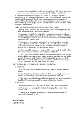 and peace bursting suddenly on the soul. Something of this may be among the
causes and consequences, but has nothing to do with the radical idea.
2. Observe how the Scriptures speak of it. Never as a change of degrees, an
amendment of life, but a being born again, a spiritual reproduction, passing from
death unto life, putting off the old man, transformation, all of which imply a
change of kind. Had redemption been a mere making of us better, it would have
been easy to say so. The gospel says the contrary. Growth comes, but there can be
no growth without birth.
3. Try and accurately conceive the interior nature of the change.
(1) Every man is conscious that when he sins there is something besides the
mere words or acts—viz., the reason for them.
(2) Sometimes the difficulty back of the wrong action is conceived to be the
man himself, constitutionally evil who needs to have the evil taken out of him
and something new inserted. But this would destroy personal identity, and be
the generation of another man.
(3) Sometimes the change is regarded only as the change of the governing
purpose. But it is not this that we find to be the seat of the disorder, but a
false, weary, downward, selfish love. We have only to will to change our
purpose, but to change our love is a different matter.
(4) Every man’s life is shaped by his love. If it be downward, all his life will be
downward. Hence, so much is said about change of heart.
(5) Still, this cannot be effected without another change of which it is only an
incident. In his unregenerate state man is separated from God and centred in
himself. He was not made for this, but to, live in and be governed by God.
When, then, he is restored to the living connection with God he is born again.
His soul now enters into rest, rest in love, rest in God.
III. THE MANNER IN WHICH THE CHANGE IS EFFECTED.
1. Negatively:
(1) To maintain that it can be manipulated by a priest in baptism is solemn
trifling.
(2) Equally plain is it that this is not to be effected by waiting for some new
creative act. The change passes only by free concurrence with God.
(3) Nor is it accomplished by mere willing apart from God. A man can as little
drag himself up into a reigning love as drag a Judas into Paradise.
2. Positively:
(1) You must give up every purpose, etc., which takes you away from God.
(2) There must be reaching after God, an offering up of the soul to Him,
which is faith.
(3) Let Christ be your help in this acting of faith to receive God (see Joh_
3:14-16). (H. Bushnell, D. D.)
Regeneration
I. ITS NATURE.
65
 