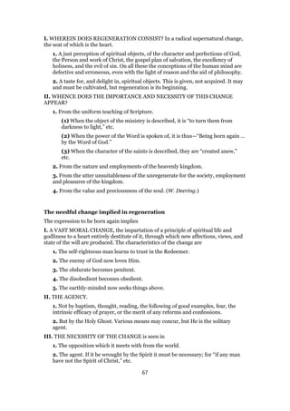 I. WHEREIN DOES REGENERATION CONSIST? In a radical supernatural change,
the seat of which is the heart.
1. A just perception of spiritual objects, of the character and perfections of God,
the Person and work of Christ, the gospel plan of salvation, the excellency of
holiness, and the evil of sin. On all these the conceptions of the human mind are
defective and erroneous, even with the light of reason and the aid of philosophy.
2. A taste for, and delight in, spiritual objects. This is given, not acquired. It may
and must be cultivated, but regeneration is its beginning.
II. WHENCE DOES THE IMPORTANCE AND NECESSITY OF THIS CHANGE
APPEAR?
1. From the uniform teaching of Scripture.
(1) When the object of the ministry is described, it is “to turn them from
darkness to light,” etc.
(2) When the power of the Word is spoken of, it is thus—“Being born again …
by the Word of God.”
(3) When the character of the saints is described, they are “created anew,”
etc.
2. From the nature and employments of the heavenly kingdom.
3. From the utter unsuitableness of the unregenerate for the society, employment
and pleasures of the kingdom.
4. From the value and preciousness of the soul. (W. Deering.)
The needful change implied in regeneration
The expression to be born again implies
I. A VAST MORAL CHANGE, the impartation of a principle of spiritual life and
godliness to a heart entirely destitute of it, through which new affections, views, and
state of the will are produced. The characteristics of the change are
1. The self-righteous man learns to trust in the Redeemer.
2. The enemy of God now loves Him.
3. The obdurate becomes penitent.
4. The disobedient becomes obedient.
5. The earthly-minded now seeks things above.
II. THE AGENCY.
1. Not by baptism, thought, reading, the following of good examples, fear, the
intrinsic efficacy of prayer, or the merit of any reforms and confessions.
2. But by the Holy Ghost. Various means may concur, but He is the solitary
agent.
III. THE NECESSITY OF THE CHANGE is seen in
1. The opposition which it meets with from the world.
2. The agent. If it be wrought by the Spirit it must be necessary; for “if any man
have not the Spirit of Christ,” etc.
67
 
