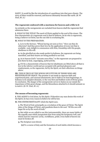 SAINT. It would be like the introduction of a pestilence into that pure climate. The
story of Eden would be renewed, and heaven ultimately become like earth. (B. W.
Noel, M. A.)
The regenerate endowed with a meetness for heaven and a title to it
As certainly as the unregenerate are excluded from heaven shall the regenerate find
admission there.
I. WHAT IS THE TITLE? The merit of Christ applied to the soul of the sinner. The
first characteristic of a regenerate soul is that he believes. So he who is regenerate,
being a believer in Christ, has the one title to everlasting life.
II. WHAT IS THE PREPARATION.
1. Love to the Saviour, “Whom having not seen ye love.” How can they do
otherwise? And they prove their love by the application of every test that is
available—zeal, delight in communion with Him, friendship with His people,
obedience to His will.
2. As the glorified are also made perfect in holiness, the regenerate are being
sanctified, and their hearts are being purified to see God.
3. As in heaven God’s “servants serve Him,” so the regenerate are prepared to
join them by holy, ungrudging, joyful activity.
4. If it be a characteristic of heaven that its inhabitants are lifted above all that is
low in the inferior world and are occupied with spiritual pleasures and
employments, so the regenerate, led by the Spirit, set their affections on things
above.
III. THIS IS TRUE OF THE WHOLE MULTITUDE OF THOSE WHO ARE
REGENERATE BY GRACE. The promise is not made to vigorous faith and
experienced piety, and unusual attainments, but to faith in its least beginnings, to
holiness in its simplest elements, to the very first and feeblest work of Divine grace.
In conclusion. The danger of the unregenerate serves to fasten on our minds the
importance of this great change, and the blessedness attached to it should animate us
to seek it. (B. W. Noel, M. A.)
The means of becoming regenerate
I. THE AGENT is God alone, by His Spirit. If therefore any man denies this work of
the Spirit, he has every reason to believe he will be lost.
II. THE INSTRUMENTALITY which the Spirit uses.
1. The Word of God, principally as a revelation of the grace of Christ. The Spirit
takes of the things of Christ, and manifests them to the soul. “Of His own will
begat He us by the word of truth.”
2. But while we are called to use this instrumentality, there are many habits of
the ungodly man which incapacitate him from using the Scriptures well, and
which must be removed. Levity, worldliness, pride; every habit of known sin
must be broken off.
3. The Scripture next directs
(1) To a course of duty and the formation of such habits which becomes a
69
 