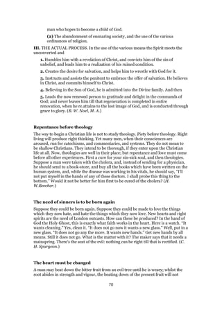 man who hopes to become a child of God.
(2) The abandonment of ensnaring society, and the use of the various
ordinances of religion.
III. THE ACTUAL PROCESS. In the use of the various means the Spirit meets the
unconverted and
1. Humbles him with a revelation of Christ, and convicts him of the sin of
unbelief, and leads him to a realization of his ruined condition.
2. Creates the desire for salvation, and helps him to wrestle with God for it.
3. Instructs and assists the penitent to embrace the offer of salvation. He believes
in Christ, and commits himself to Christ.
4. Believing in the Son of God, he is admitted into the Divine family. And then
5. Leads the now renewed person to gratitude and delight in the commands of
God; and never leaves him till that regeneration is completed in entire
renovation, when he re.attains to the lost image of God, and is conducted through
grace to glory. (B. W. Noel, M. A.)
Repentance before theology
The way to begin a Christian life is not to study theology. Piety before theology. Right
living will produce right thinking. Yet many men, when their consciences are
aroused, run for catechisms, and commentaries, and systems. They do not mean to
be shallow Christians. They intend to be thorough, if they enter upon the Christian
life at all. Now, theologies are well in their place; but repentance and love must come
before all other experiences. First a cure for your sin-sick soul, and then theologies.
Suppose a man were taken with the cholera, and, instead of sending for a physician,
he should send to a book-store, and buy all the books which have been written on the
human system, and, while the disease was working in his vitals, he should say, “I’ll
not put myself in the hands of any of these doctors. I shall probe this thing to the
bottom.” Would it not be better for him first to be cured of the cholera? (H.
W.Beecher.)
The need of sinners is to be born again
Suppose they could be born again. Suppose they could be made to love the things
which they now hate, and hate the things which they now love. New hearts and right
spirits are the need of London outcasts. How can these be produced? In the hand of
God the Holy Ghost, this is exactly what faith works in the heart. Here is a watch. “It
wants cleaning.” Yes, clean it. “It does not go now it wants a new glass.” Well, put in a
new glass. “It does not go any the more. It wants new hands.” Get new hands by all
means. Still it does not go. What is the matter with it? The maker says that it needs a
mainspring. There’s the seat of the evil: nothing can be right till that is rectified. (C.
H. Spurgeon.)
The heart must be changed
A man may beat down the bitter fruit from an evil tree until he is weary; whilst the
root abides in strength and vigour, the beating down of the present fruit will not
70
 