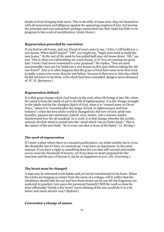 hinder it from bringing forth more. This is the folly of some men; they set themselves
with all earnestness and diligence against the appearing eruption of lust, but leaving
the principle and root untouched, perhaps unsearched out, they make but little or no
progress in this work of mortification. (John Owen.)
Regeneration preceded by conviction
If you had an old house, and any friend of yours were to say, “John, I will build you a
new house. When shall I begin?” “Oh!” you might say, “begin next week to build the
new house.” At the end of the week he has pulled half your old house down. “Oh,” say
you, “this is what you call building me a new house, is it? You are causing me great
loss: I wish I had never consented to your proposal.” He replies, “You are most
unreasonable: how am I to build you a new house on this spot without taking the old
one down?” And so it often happens that the grace of God does seem in its first work
to make a man even worse than he was before, because it discovers to him sins which
he did not know to be there, evils which had been concealed, dangers never dreamed
of. (C. H. Spurgeon.)
Regeneration defined
It is that great change which God works in the soul, when He brings it into life; when
He raises it from the death of sin to the life of righteousness. It is the change wrought
in the whole soul by the Almighty Spirit of God, when it is “created anew in Christ
Jesus,” when it is “renewed after the image of God, in righteousness and true
holiness”; when the love of the world is changed into the love of God, pride into
humility, passion into meekness; hatred, envy, malice, into a sincere, tender,
disinterested love for all mankind. In a word, it is that change whereby the earthly,
sensual, devilish mind is turned into the “mind which was in Christ Jesus.” This is
the nature of the new birth. “So is every one that is born of the Spirit.” (J. Wesley.)
The need of regeneration
If I enter a place where there is a musical performance, my ticket entitles me to cross
the threshold; but if I have no musical ear, I can have no enjoyment. In the same
manner, if you have a right in something done for you that will warrant and enable
you to cross the threshold of heaven, yet if you have no heart prepared for the
exercises and the joys of heaven it can be no happiness to you. (Dr. Cumming.)
The heart must be changed
A man may be reformed in his habits and yet not be transformed in his heart. When
the icicles are hanging in winter from the eaves of a cottage, will it suffice that the
inhabitant should take his axe and hew them down one by one till the fragments are
scattered in powdery ruin upon the pavement beneath? Will the work so done be
done effectually? Surely a few hours’ warm shining of the sun would do it in a far
better and much shorter way? (Ryland.)
Conversion a change of nature
71
 