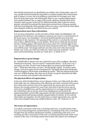 How foolish and ignorant we should deem an artificer who, having taken a piece of
iron, should melt and mould, file and polish it, and then imagine that it has become
gold. It shines, it is true, but is its brilliancy a proof that it is no longer iron? And
does not God require pure and refined gold, that is to say, a perfect righteousness
and a perfect holiness! Say, ye sages of this world, shall any metal but that of the
sanctuary find currency in heaven? Or shall God mistake what is false for what is
genuine, and shall He confound the hypocritical outward show of human morality
with that everlasting life which partakes of His own nature, and which the Holy Spirit
alone implants within the soul which He has new created?
Regeneration more than reformation
It is not mere reformation; not the renovation of that which was dilapidated—the
repairing of the old house, and making it as good as new; bat it is a reconstruction of
the house upon a new foundation—the house itself being built anew from that
foundation to the copestone. The meaning of this, however, is not that the renewed
man is then a different being as to his identity. The house in which the leprosy had
become a fretting plague, when taken down every stone of it, and built again in due
time, was not a different house from that which it had previously been. The materials
were still the same—the design and form were the same even to the most minute
details; and, in the case of the new birth, the “spirit, and soul, and body,” are the
same in personal identity, but they are “made new.” (J. Beith, D. D.)
Regeneration a great change
Dr. Lelfchild tells us that he once met a lad twelve years old at a tollgate, who had a
Testament in his hand. “Can you read it?” inquired the doctor. “To be sure I can. I
can read to you this, ‘Except a man be born again, he cannot see the kingdom of
God.’“ “What does that mean, my boy?” The lad quickly replied. “It means a great
change. To be born again means something here” (laying his hand upon his breast),
“and the kingdom of God means something up yonder.” That boy had got hold of the
very core of Bible theology. But what was so clearly revealed to that lad in his Bible
was yet a mystery and a puzzle to the Jewish ruler.
The physical effects of regeneration
In the case of the drunkard there are two diseases in him: one of the mind, the other
of the body; the one a depravation of his affections, the other a vitiation of his nerves.
Now when such a person comes to be regenerated, the process does not cure the
disease; the craving continues for some time; and when at last the nerves may be
restored to a healthful tone, and the regenerated man is no longer tormented with
the woeful thirst, this is not the result of any healing power put forth by the
regenerating Spirit on his bodily organization, but the natural physiological effect of
his regenerated mind having resolutely adopted habits of sobriety. So it is with all
other habits and appetites. It is the mind alone on which regeneration acts, and the
mind when changed reduces the rebellious flesh to order. (W. Anderson, D. D.)
The terms of regeneration
It is called a renovation of the soul, or its being made new; a transformation of the
soul on its being changed into another likeness; a translating of the soul, or its being
brought from one position and placed in another; a quickening of the soul, or its
receiving new life; a resurrection of the soul, or its being raised from the dead; a new
creation of the soul, or its being created anew by Him who made it; the washing of
72
 