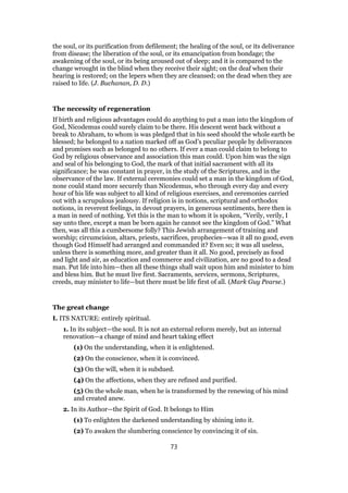 the soul, or its purification from defilement; the healing of the soul, or its deliverance
from disease; the liberation of the soul, or its emancipation from bondage; the
awakening of the soul, or its being aroused out of sleep; and it is compared to the
change wrought in the blind when they receive their sight; on the deaf when their
hearing is restored; on the lepers when they are cleansed; on the dead when they are
raised to life. (J. Buchanan, D. D.)
The necessity of regeneration
If birth and religious advantages could do anything to put a man into the kingdom of
God, Nicodemus could surely claim to be there. His descent went back without a
break to Abraham, to whom is was pledged that in his seed should the whole earth be
blessed; he belonged to a nation marked off as God’s peculiar people by deliverances
and promises such as belonged to no others. If ever a man could claim to belong to
God by religious observance and association this man could. Upon him was the sign
and seal of his belonging to God, the mark of that initial sacrament with all its
significance; he was constant in prayer, in the study of the Scriptures, and in the
observance of the law. If external ceremonies could set a man in the kingdom of God,
none could stand more securely than Nicodemus, who through every day and every
hour of his life was subject to all kind of religious exercises, and ceremonies carried
out with a scrupulous jealousy. If religion is in notions, scriptural and orthodox
notions, in reverent feelings, in devout prayers, in generous sentiments, here then is
a man in need of nothing. Yet this is the man to whom it is spoken, “Verily, verily, I
say unto thee, except a man be born again he cannot see the kingdom of God.” What
then, was all this a cumbersome folly? This Jewish arrangement of training and
worship; circumcision, altars, priests, sacrifices, prophecies—was it all no good, even
though God Himself had arranged and commanded it? Even so; it was all useless,
unless there is something more, and greater than it all. No good, precisely as food
and light and air, as education and commerce and civilization, are no good to a dead
man. Put life into him—then all these things shall wait upon him and minister to him
and bless him. But he must live first. Sacraments, services, sermons, Scriptures,
creeds, may minister to life—but there must be life first of all. (Mark Guy Pearse.)
The great change
I. ITS NATURE: entirely spiritual.
1. In its subject—the soul. It is not an external reform merely, but an internal
renovation—a change of mind and heart taking effect
(1) On the understanding, when it is enlightened.
(2) On the conscience, when it is convinced.
(3) On the will, when it is subdued.
(4) On the affections, when they are refined and purified.
(5) On the whole man, when he is transformed by the renewing of his mind
and created anew.
2. In its Author—the Spirit of God. It belongs to Him
(1) To enlighten the darkened understanding by shining into it.
(2) To awaken the slumbering conscience by convincing it of sin.
73
 