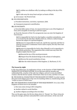 (3) To subdue our rebellious wills, by making us willing in the day of His
power.
(4) To take away the stony heart and give us hearts of flesh.
3. In its means—the Word of God.
II. ITS CONCOMITANTS.
1. Precedent instruction, conviction, repentance, faith.
2. Consequent progressive sanctification.
III. ITS NECESSITY.
1. From the fallen nature of man. An unconverted man is out of the kingdom of
God, and is incapable of entering it until born again.
2. From the character of God. No unregenerate man can enter the kingdom of
God, because
(1) It is impossible for God to do what implies a manifest contradiction, such
as is involved in the idea that a fleshly mind can, without a radical change,
become the subject of a spiritual kingdom.
(2) Because it is impossible for God to lie, and He has expressly said that we
must be converted or condemned. God is said to repent, but only when man
himself repents.
(3) Because it is impossible for God to deny Himself or act in opposition to
His infinite perfections. The supposition that a sinful man may enter His
kingdom implies that He must
(a) Rescind the law of His moral government.
(b) Depart from His declared design in the scheme of redemption.
(c) Reverse the moral constitution of man.
(d) Alter the whole character of His kingdom. (J. Buchanan, D. D.)
The lesson by night
I. The clear deliverance, by implication at least, on the doctrine of THE COMPLETE
DEPRAVITY OF HUMAN NATURE. It is to this man with his morality and
unblemished life, a teacher of the only true religion, and not to some sin-defiled
creature, that the Saviour speaks. Christ knew what was in man, and this is in man.
II. THE RADICAL CHARACTER OF THE RELIGION OF CHRIST. In order to meet
this great need religion goes to the root of everything within us, transforming all and
“creates us anew in Christ Jesus.”
III. THE INEXORABLE CHARACTER OF THIS REQUIREMENT. It is a law of the
kingdom of Christ never to be annulled.
1. One man comes strong in life’s integrities.
2. Another radiant in social charities.
3. Another religious according to his own ideas.
They see the gates open, but the law shines above it, “Except,” etc. These virtues do
not go far enough, and leave untouched life’s centre and essence. At the root of all
74
 