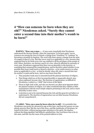 place there. (C. P.Masden, D. D.)
4 “How can someone be born when they are
old?” Nicodemus asked. “Surely they cannot
enter a second time into their mother’s womb to
be born!”
BARNES, "How can a man ... - It may seem remarkable that Nicodemus
understood the Saviour literally, when the expression “to be born again” was in
common use among the Jews to denote a change from “Gentilism” to “Judaism” by
becoming a proselyte by baptism. The word with them meant a change from the state
of a pagan to that of a Jew. But they never used it as applicable to a Jew, because they
supposed that by his birth every Jew was entitled to all the privileges of the people of
God. When, therefore, our Saviour used it of a Jew, when he affirmed its necessity of
every man, Nicodemus supposed that there was an absurdity in the doctrine, or
something that surpassed his comprehension, and he therefore asked whether it was
possible that Jesus could teach so absurd a doctrine - as he could conceive no other
sense as applicable to a Jew - as that he should, when old, enter a second time into
his mother’s womb and be born. And we may learn from this:
1. That prejudice leads men to misunderstand the plainest doctrines of religion.
2. That things which are at first incomprehensible or apparently absurd, may,
when explained, become clear. The doctrine of regeneration, so difficult to
Nicodemus, is plain to a “child” that is born of the Spirit.
3. Those in high rank in life, and who are learned, are often most ignorant about
the plainest matters of religion. It is often wonderful that they exhibit so little
acquaintance with the most simple subjects pertaining to the soul, and so much
absurdity in their views.
4. A doctrine is not to be rejected because the rich and the great do not believe or
understand it. The doctrine of regeneration was not false because Nicodemus
did not comprehend it.
CLARKE, "How can a man be born when he is old? - It is probable that
Nicodemus was pretty far advanced in age at this time; and from his answer we may
plainly perceive that, like the rest of the Jews, and like multitudes of Christians, he
rested in the letter, without paying proper attention to the spirit: the shadow,
without the thing signified, had hitherto satisfied him. Our Lord knew him to be in
this state, and this was the cause of his pointed address to him.
76
 