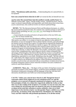 GILL, "Nicodemus saith unto him,.... Understanding him of a natural birth, to
be repeated:
how can a man be born when he is old? as it seems by this, he himself now was:
can he enter the second time into his mothers womb, and be born? the
Ethiopic version adds, "again"; and the Arabic version, "and then be born"; this he
urges, as absurd, impracticable, and impossible; and which shows him to have been
as yet a natural man, who could not receive nor discern spiritual things.
HENRY, "III. The discourse between Christ and Nicodemus hereupon, or, rather,
the sermon Christ preached to him; the contents of it, and that perhaps an abstract of
Christ's public preaching; see Joh_3:11, Joh_3:12. Four things our Saviour here
discourses of: -
1. Concerning the necessity and nature of regeneration or the new birth, Joh_
3:3-8. Now we must consider this,
(1.) As pertinently answered to Nicodemus's address. Jesus answered, Joh_3:3.
This answer was wither, [1.] A rebuke of what he saw defective in the address of
Nicodemus. It was not enough for him to admire Christ's miracles, and acknowledge
his mission, but he must be born again. It is plain that he expected the kingdom of
heaven, the kingdom of the Messiah now shortly to appear. He is betimes aware of
the dawning of that day; and, according to the common notion of the Jews, he
expects it to appear in external pomp and power. He doubts not but this Jesus, who
works these miracles, is either the Messiah or his prophet, and therefore makes his
court to him, compliments him, and so hopes to secure a share to himself of the
advantages of that kingdom. But Christ tells him that he can have no benefit by that
change of the state, unless there be a change of the spirit, of the principles and
dispositions, equivalent to a new birth. Nicodemus came by night: “But this will not
do,” saith Christ. His religion must be owned before men; so Dr. Hammond. Or, [2.]
A reply to what he saw designed in his address. When Nicodemus owned Christ a
teacher come from God, one entrusted with an extraordinary revelation from heaven,
he plainly intimated a desire to know what this revelation was and a readiness to
receive it; and Christ declares it.
JAMIESON, "How, etc. — The figure of the new birth, if it had been meant only
of Gentile proselytes to the Jewish religion, would have been intelligible enough to
Nicodemus, being quite in keeping with the language of that day; but that Jews
themselves should need a new birth was to him incomprehensible.
CALVIN, "4.How can a man be born when he is old? Though the form of
expression which Christ employed was not contained in the Law and the
prophets, yet as renewal is frequently mentioned in Scripture, and is one of the
first principles of faith, it is evident how imperfectly skilled the Scribes at that
time were in the reading of the Scriptures. It certainly was not one man only who
was to blame for not knowing what was meant by the grace of regeneration; but
as almost all devoted their attention to useless subtleties, what was of chief
importance in the doctrine of piety was disregarded. Popery exhibits to us, at the
present day, an instance of the same kind in her Theologians. For while they
weary out their whole life with profound speculations, as to all that strictly
77
 