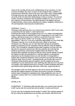 relates to the worship of God, to the confident hope of our salvation, or to the
exercises of religion, they know no more on these subjects than a cobbler or a
cowherd knows about the course of the stars; and, what is more, taking delight
in foreign mysteries, they openly despise the true doctrine of Scripture as
unworthy of the elevated rank which belongs to them as teachers. We need not
wonder, therefore, to find here that Nicodemus stumbles at a straw; for it is a
just vengeance of God, that they who think themselves the highest and most
excellent teachers, and in whose estimation the ordinary simplicity of doctrine is
vile and despicable, stand amazed at small matters.
COFFMAN, "Verse 4
Nicodemus saith unto him, How can a man be born when he is old? Can he enter
a second time into his mother's womb and be born?
Nicodemus the teacher of Israel appeared here in a very obtuse and unspiritual
frame of mind, in that he ridiculed the Lord's requirement of a new birth. Even
ordinary spiritual perceptiveness would have saved him from such a reply as
this, which was merely another way of saying, "What you ask is an
impossibility!" However, it was not so much the impossibility of a new birth that
Nicodemus rejected, as it was the idea that such a thing was necessary.
Nicodemus was a Pharisee, one of a class that had rejected out of hand the
baptism of repentance for the remission of sins preached by John the Baptist
(Luke 7:30). It should be remembered that John's baptism was from God, and
that all who rejected it rejected God. This fact underlies the truth that the
publicans and harlots entered God's kingdom before the Pharisees. They
accepted John's baptism; the Pharisees did not. Christ and his apostles accepted
the baptism of John and submitted to it; and that baptism was intended as
preparatory for the kingdom of heaven; and, therefore, it is impossible to
suppose that Nicodemus should have been excused for not knowing what Jesus
meant by being "born of water," mentioned in the next breath: the excuse for
Nicodemus being founded upon the sophistry that the baptism of the great
commission was not announced by Jesus until long after this interview; but there
was another water baptism much nearer at hand, of which Nicodemus did know,
and which he had rejected along with others of his class. Again from Hovey:
The metaphor of the new birth appears to have been used by the Rabbis to
describe the religious change in a Gentile who became a proselyte to Judaism;
and the import of baptism as administered by John implied the same view of
repentance, namely, that it was a burial of the old life, and entrance upon a new
life.[4]
ENDNOTE:
[4] Ibid., p. 96.
LIGHTFOOT, "4. Nicodemus saith unto him, How can a man be born when he
is old? can he enter the second time into his mother's womb, and be born?
[Can he enter the second time into his mother's womb?] The common opinion of
the Jews about the qualification of an Israelite, qua Israelite, still sticks in the
78
 