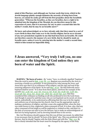 mind of this Pharisee: and although our Saviour useth that term, which in the
Jewish language plainly enough intimates the necessity of being born from
heaven, yet cannot he easily get off from his first prejudice about the Israelitish
generation: "Whereas the Israelites, as they are Israelites, have a right to be
admitted into the kingdom of the Messiah, do you therefore mean by this
expression of yours, that it is necessary for any to enter a second time into his
mother's womb, that he may be an Israelite anew?"
He knew and acknowledged, as we have already said, that there must be a sort of
a new birth in those that come over to the Jewish religion; but he never dreamt
of any new proselytism requisite in one that had been born an Israelite. He could
not therefore conceive the manner of a new birth, that he should be made an
Israelite anew, unless it were by entering into the mother's womb a second time;
which to him seemed an impossible thing.
5 Jesus answered, “Very truly I tell you, no one
can enter the kingdom of God unless they are
born of water and the Spirit.
BARNES, "Be born of water - By “water,” here, is evidently signified “baptism.”
Thus the word is used in Eph_5:26; Tit_3:5. Baptism was practiced by the Jews in
receiving a Gentile as a proselyte. It was practiced by John among the Jews; and
Jesus here says that it is an ordinance of his religion, and the sign and seal of the
renewing influences of his Spirit. So he said Mar_16:16, “He that believeth and is
baptized shall be saved.” It is clear from these places, and from the example of the
apostles Act_2:38, Act_2:41; Act_8:12-13, Act_8:36, Act_8:38; Act_9:18; Act_
10:47-48; Act_16:15, Act_16:33; Act_18:8; Act_22:16; Gal_3:27, that they
considered this ordinance as binding on all who professed to love the Lord Jesus.
And though it cannot be said that none who are not baptized can be saved, yet Jesus
meant, undoubtedly, to be understood as affirming that this was to be the regular
and uniform way of entering into his church; that it was the appropriate mode of
making a profession of religion; and that a man who neglected this, when the duty
was made known to him, neglected a plain command of God. It is clear, also, that any
other command of God might as well be neglected or violated as this, and that it is
the duty of everyone not only to love the Saviour, but to make an acknowledgment of
that love by being baptized, and by devoting himself thus to his service.
But, lest Nicodemus should suppose that this was all that was meant, he added that
it was necessary that he should “be born of the Spirit” also. This was predicted of the
Saviour, that he should “baptize with the Holy Ghost and with fire,” Mat_3:11. By
this is clearly intended that the heart must be changed by the agency of the Holy
79
 