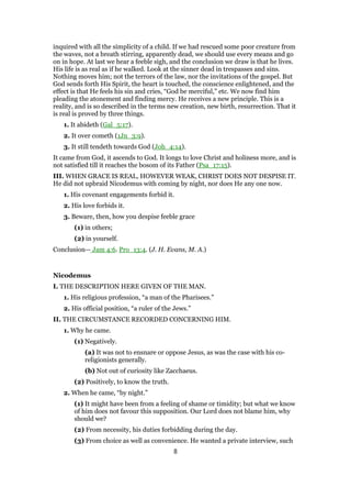 inquired with all the simplicity of a child. If we had rescued some poor creature from
the waves, not a breath stirring, apparently dead, we should use every means and go
on in hope. At last we hear a feeble sigh, and the conclusion we draw is that he lives.
His life is as real as if he walked. Look at the sinner dead in trespasses and sins.
Nothing moves him; not the terrors of the law, nor the invitations of the gospel. But
God sends forth His Spirit, the heart is touched, the conscience enlightened, and the
effect is that He feels his sin and cries, “God be merciful,” etc. We now find him
pleading the atonement and finding mercy. He receives a new principle. This is a
reality, and is so described in the terms new creation, new birth, resurrection. That it
is real is proved by three things.
1. It abideth (Gal_5:17).
2. It over cometh (1Jn_3:9).
3. It still tendeth towards God (Joh_4:14).
It came from God, it ascends to God. It longs to love Christ and holiness more, and is
not satisfied till it reaches the bosom of its Father (Psa_17:15).
III. WHEN GRACE IS REAL, HOWEVER WEAK, CHRIST DOES NOT DESPISE IT.
He did not upbraid Nicodemus with coming by night, nor does He any one now.
1. His covenant engagements forbid it.
2. His love forbids it.
3. Beware, then, how you despise feeble grace
(1) in others;
(2) in yourself.
Conclusion— Jam 4:6. Pro_13:4. (J. H. Evans, M. A.)
Nicodemus
I. THE DESCRIPTION HERE GIVEN OF THE MAN.
1. His religious profession, “a man of the Pharisees.”
2. His official position, “a ruler of the Jews.”
II. THE CIRCUMSTANCE RECORDED CONCERNING HIM.
1. Why he came.
(1) Negatively.
(a) It was not to ensnare or oppose Jesus, as was the case with his co-
religionists generally.
(b) Not out of curiosity like Zacchaeus.
(2) Positively, to know the truth.
2. When he came, “by night.”
(1) It might have been from a feeling of shame or timidity; but what we know
of him does not favour this supposition. Our Lord does not blame him, why
should we?
(2) From necessity, his duties forbidding during the day.
(3) From choice as well as convenience. He wanted a private interview, such
8
 