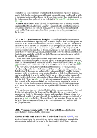 Spirit; that the love of sin must be abandoned; that man must repent of crime and
turn to God; that he must renounce all his evil propensities, and give himself to a life
of prayer and holiness, of meekness, purity, and benevolence. This great change is in
the Scripture ascribed uniformly to the Holy Spirit, Tit_3:5; 1Th_1:6; Rom_5:5;
1Pe_1:22.
Cannot enter into - This is the way, the appropriate way, of entering into the
kingdom of the Messiah here and hereafter. He cannot enter into the true church
here, or into heaven in the world to come, except in connection with a change of
heart, and by the proper expression of that change in the ordinances appointed by
the Saviour.
CLARKE, "Of water and of the Spirit - To the baptism of water a man was
admitted when he became a proselyte to the Jewish religion; and, in this baptism, he
promised in the most solemn manner to renounce idolatry, to take the God of Israel
for his God, and to have his life conformed to the precepts of the Divine law. But the
water which was used on the occasion was only an emblem of the Holy Spirit. The
soul was considered as in a state of defilement, because of past sin: now, as by that
water the body was washed, cleansed, and refreshed, so, by the influences of the Holy
Spirit, the soul was to be purified from its defilement, and strengthened to walk in
the way of truth and holiness.
When John came baptizing with water, he gave the Jews the plainest intimations
that this would not suffice; that it was only typical of that baptism of the Holy Ghost,
under the similitude of fire, which they must all receive from Jesus Christ: see Mat_
3:11. Therefore, our Lord asserts that a man must be born of water and the Spirit, i.e.
of the Holy Ghost, which, represented under the similitude of water, cleanses,
refreshes, and purifies the soul. Reader, hast thou never had any other baptism than
that of water? If thou hast not had any other, take Jesus Christ’s word for it, thou
canst not, in thy present state, enter into the kingdom of God. I would not say to thee
merely, read what it is to be born of the Spirit: but pray, O pray to God incessantly,
till he give thee to feel what is implied in it! Remember, it is Jesus only who baptizes
with the Holy Ghost: see Joh_1:33. He who receives not this baptism has neither
right nor title to the kingdom of God; nor can he with any propriety be termed a
Christian, because that which essentially distinguished the Christian dispensation
from that of the Jews was, that its author baptized all his followers with the Holy
Ghost.
Though baptism by water, into the Christian faith, was necessary to every Jew and
Gentile that entered into the kingdom of the Messiah, it is not necessary that by
water and the Spirit (in this place) we should understand two different things: it is
probably only an elliptical form of speech, for the Holy Spirit under the similitude of
water; as, in Mat_3:3, the Holy Ghost and fire, do not mean two things, but one, viz.
the Holy Ghost under the similitude of fire - pervading every part, refining and
purifying the whole.
GILL, "Jesus answered, verily, verily, I say unto thee,.... Explaining
somewhat more clearly, what he before said:
except a man be born of water and of the Spirit: these are, ‫שנות‬ ‫,מלות‬ "two
words", which express the same thing, as Kimchi observes in many places in his
commentaries, and signify the grace of the Spirit of God. The Vulgate Latin and
80
 