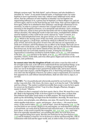 Ethiopic versions read, "the Holy Spirit", and so Nonnus; and who doubtless is
intended: by "water", is not meant material water, or baptismal water; for water
baptism is never expressed by water only, without some additional word, which
shows, that the ordinance of water baptism is intended: nor has baptism any
regenerating influence in it; a person may be baptized, as Simon Magus was, and yet
not born again; and it is so far from having any such virtue, that a person ought to be
born again, before he is admitted to that ordinance: and though submission to it is
necessary, in order to a person's entrance into a Gospel church state; yet it is not
necessary to the kingdom of heaven, or to eternal life and salvation: such a mistaken
sense of this text, seems to have given the first birth and rise to infant baptism in the
African churches; who taking the words in this bad sense, concluded their children
must be baptized, or they could not be saved; whereas by "water" is meant, in a
figurative and metaphorical sense, the grace of God, as it is elsewhere; see Eze_
36:25. Which is the moving cause of this new birth, and according to which God
begets men again to, a lively hope, and that by which it is effected; for it is by the
grace of God, and not by the power of man's free will, that any are regenerated, or
made new creatures: and if Nicodemus was an officer in the temple, that took care to
provide water at the feasts, as Dr. Lightfoot thinks, and as it should seem Nicodemon
ben Gorion was, by the story before related of him; See Gill on Joh_3:1; very
pertinently does our Lord make mention of water, it being his own element:
regeneration is sometimes ascribed to God the Father, as in 1Pe_1:3, and sometimes
to the Son, 1Jo_2:29 and here to the Spirit, as in Tit_3:5, who convinces of sin,
sanctifies, renews, works faith, and every other grace; begins and carries on the work
of grace, unto perfection;
he cannot enter into the kingdom of God; and unless a man has this work of
his wrought on his soul, as he will never understand divine and spiritual things, so he
can have no right to Gospel ordinances, or things appertaining to the kingdom of
God; nor can he be thought to have passed from death to life, and to have entered
into an open state of grace, and the kingdom of it; or that living and dying so, he shall
ever enter into the kingdom of heaven; for unless a man is regenerated, he is not born
heir apparent to it; and without internal holiness, shall not enter into it, enjoy it, or
see God.
HENRY, "(2.) As positively and vehemently asserted by our Lord Jesus: Verily,
verily, I say unto thee. I the Amen, the Amen, say it; so it may be read: “I the faithful
and true witness.” The matter is settled irreversibly that except a man be born again
he cannot see the kingdom of God. “I say it to thee, though a Pharisee, though a
master in Israel.” Observe,
[1.] What it is that is required: to be born again; that is, First, We must live a new
life. Birth is the beginning of life; to be born again is to begin anew, as those that
have hitherto lived either much amiss or to little purpose. We must not think to
patch up the old building, but begin from the foundation. Secondly, We must have a
new nature, new principles, new affections, new aims. We must be born anōthen,
which signifies both denuo - again, and desuper - from above. 1. We must be born
anew; so the word is taken, Gal_4:9, and ab initio - from the beginning, Luk_1:3. By
our first birth we are corrupt, shapen in sin and iniquity; we must therefore undergo
a second birth; our souls must be fashioned and enlivened anew. 2. We must be born
from above, so the word is used by the evangelist, Joh_3:31; Joh_19:11, and I take
this to be especially intended here, not excluding the other; for to be born from
above supposes being born again. But this new birth has its rise from heaven (Joh_
1:13) and its tendency to heaven: it is to be born to a divine and heavenly life, a life of
communion with God and the upper world, and, in order to this, it is to partake of a
81
 
