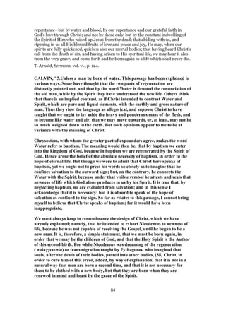 repentance—but by water and blood, by our repentance and our grateful faith in
God’s love through Christ; and not by these only, but by the constant indwelling of
the Spirit of Him who raised up Jesus from the dead; that abiding with us, and
ripening in us all His blessed fruits of love and peace and joy, He may, when our
spirits are fully quickened, quicken also our mortal bodies; that having heard Christ’s
call from the death of sin, and having arisen to His spiritual life, we may hear it also
from the very grave, and come forth and be born again to a life which shall never die.
T. Arnold, Sermons, vol. vi., p. 124.
CALVIN, "5.Unless a man be born of water. This passage has been explained in
various ways. Some have thought that the two parts of regeneration are
distinctly pointed out, and that by the word Water is denoted the renunciation of
the old man, while by the Spirit they have understood the new life. Others think
that there is an implied contrast, as if Christ intended to contrast Water and
Spirit, which are pure and liquid elements, with the earthly and gross nature of
man. Thus they view the language as allegorical, and suppose Christ to have
taught that we ought to lay aside the heavy and ponderous mass of the flesh, and
to become like water and air, that we may move upwards, or, at least, may not be
so much weighed down to the earth. But both opinions appear to me to be at
variance with the meaning of Christ.
Chrysostom, with whom the greater part of expounders agree, makes the word
Water refer to baptism. The meaning would then be, that by baptism we enter
into the kingdom of God, because in baptism we are regenerated by the Spirit of
God. Hence arose the belief of the absolute necessity of baptism, in order to the
hope of eternal life. But though we were to admit that Christ here speaks of
baptism, yet we ought not to press his words so closely as to imagine that he
confines salvation to the outward sign; but, on the contrary, he connects the
Water with the Spirit, because under that visible symbol he attests and seals that
newness of life which God alone produces in us by his Spirit. It is true that, by
neglecting baptism, we are excluded from salvation; and in this sense I
acknowledge that it is necessary; but it is absurd to speak of the hope of
salvation as confined to the sign. So far as relates to this passage, I cannot bring
myself to believe that Christ speaks of baptism; for it would have been
inappropriate.
We must always keep in remembrance the design of Christ, which we have
already explained; namely, that he intended to exhort Nicodemus to newness of
life, because he was not capable of receiving the Gospel, until he began to be a
new man. It is, therefore, a simple statement, that we must be born again, in
order that we may be the children of God, and that the Holy Spirit is the Author
of this second birth. For while Nicodemus was dreaming of the regeneration
( παλιγγενεσία) or transmigration taught by Pythagoras, who imagined that
souls, after the death of their bodies, passed into other bodies, (58) Christ, in
order to cure him of this error, added, by way of explanation, that it is not in a
natural way that men are born a second time, and that it is not necessary for
them to be clothed with a new body, but that they are born when they are
renewed in mind and heart by the grace of the Spirit.
84
 