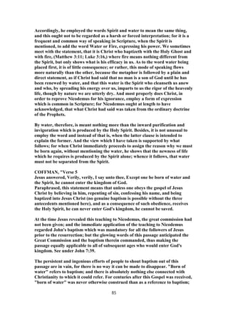 Accordingly, he employed the words Spirit and water to mean the same thing,
and this ought not to be regarded as a harsh or forced interpretation; for it is a
frequent and common way of speaking in Scripture, when the Spirit is
mentioned, to add the word Water or Fire, expressing his power. We sometimes
meet with the statement, that it is Christ who baptizeth with the Holy Ghost and
with fire, (Matthew 3:11; Luke 3:16,) where fire means nothing different from
the Spirit, but only shows what is his efficacy in us. As to the word water being
placed first, it is of little consequence; or rather, this mode of speaking flows
more naturally than the other, because the metaphor is followed by a plain and
direct statement, as if Christ had said that no man is a son of God until he has
been renewed by water, and that this water is the Spirit who cleanseth us anew
and who, by spreading his energy over us, imparts to us the rigor of the heavenly
life, though by nature we are utterly dry. And most properly does Christ, in
order to reprove Nicodemus for his ignorance, employ a form of expression
which is common in Scripture; for Nicodemus ought at length to have
acknowledged, that what Christ had said was taken from the ordinary doctrine
of the Prophets.
By water, therefore, is meant nothing more than the inward purification and
invigoration which is produced by the Holy Spirit. Besides, it is not unusual to
employ the word and instead of that is, when the latter clause is intended to
explain the former. And the view which I have taken is supported by what
follows; for when Christ immediately proceeds to assign the reason why we must
be born again, without mentioning the water, he shows that the newness of life
which he requires is produced by the Spirit alone; whence it follows, that water
must not be separated from the Spirit.
COFFMAN, "Verse 5
Jesus answered, Verily, verily, I say unto thee, Except one be born of water and
the Spirit, he cannot enter the kingdom of God.
Paraphrased, this statement means that unless one obeys the gospel of Jesus
Christ by believing in him, repenting of sin, confessing his name, and being
baptized into Jesus Christ (no genuine baptism is possible without the three
antecedents mentioned here), and as a consequence of such obedience, receives
the Holy Spirit, he can never enter God's kingdom, he cannot be saved.
At the time Jesus revealed this teaching to Nicodemus, the great commission had
not been given; and the immediate application of the teaching to Nicodemus
regarded John's baptism which was mandatory for all the followers of Jesus
prior to the resurrection; but the glowing words of this passage anticipated the
Great Commission and the baptism therein commanded, thus making the
passage equally applicable to all of subsequent ages who would enter God's
kingdom. See under John 7:39.
The persistent and ingenious efforts of people to shout baptism out of this
passage are in vain, for there is no way it can be made to disappear. "Born of
water" refers to baptism; and there is absolutely nothing else connected with
Christianity to which it could refer. For centuries after this Gospel was received,
"born of water" was never otherwise construed than as a reference to baptism;
85
 