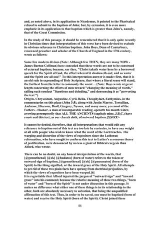 and, as noted above, in its application to Nicodemus, it pointed to the Pharisaical
refusal to submit to the baptism of John; but, by extension, it is even more
emphatic in its application to that baptism which is greater than John's, namely,
that of the Great Commission.
In the study of this passage, it should be remembered that it is only quite recently
in Christian times that interpretations of this verse have been devised to exclude
its obvious reference to Christian baptism. John Boys, Dean of Canterbury,
renowned preacher and scholar of the Church of England in the 17th century,
wrote as follows:
Some few modern divines (Note: Although few THEN, they are many NOW -
James Burton Coffman) have conceded that these words are not to be construed
of external baptism; because, say they, "Christ taketh water here by a borrowed
speech for the Spirit of God, the effect whereof it shadoweth out; and so water
and the Spirit are all one!" To this interpretation answer is made: first, that it is
an old rule in expounding of Holy Scripture, that where a literal sense will stand,
the farthest from the letter is commonly the worst ... (Note: Boys wrote at great
length concerning the efforts of men toward "changing the meaning of words,"
calling such conduct "licentious and deluding," and denouncing it as "perverting
the text.")
Origen, Chrysostom, Augustine, Cyril, Beda, Theophylact, Euthymius, in the
commentaries on this place (John 3:5), along with Justin Martyr, Tertullian,
Ambrose, Hierome, Basil, Gregory, Nyssen, and many more, yea most of the
Fathers - Hooker, a man of incomparable reading, openeth his mouth wider,
avowing peremptorily that ALL THE ANCIENTS (capitals mine, J.B.C.) have
construed this text, as our church doth, of outward baptism.[5]SIZE>
It cannot be denied, therefore, that all interpretations that would edit any
reference to baptism out of this text are too late by centuries, to have any weight
at all with people who wish to know what the word of the Lord teaches. The
warping and distortion of the views of expositors since the Lutheran
reformation, who have sought to conform this text to Luther's erroneous theory
of justification, were denounced by no less a giant of Biblical exegesis than
Alford, who wrote:
There can be no doubt, on any honest interpretation of the words, that
[@gennethenai] [@ek] [@hudatos] (born of water) refers to the token or
outward sign of baptism, [@gennethenai] [@ek] [@pneumatos] (born of the
Spirit) to the thing signified, or the inward grace of the Holy Spirit. All attempts
to get rid of these two plain facts have sprung from doctrinal prejudices, by
which the views of expositors have been warped.[6]
It is regrettable that Afford injected the jargon of "outward sign" and "inward
grace" into his comment; because the relative meaning of these two things, "born
of water" and "born of the Spirit" is not under discussion in this passage. It
makes no difference what either one of these things is in its relationship to the
other, both are absolutely necessary to salvation, that being the unqualified
affirmation of this text. Thus, in order to be saved, one must be baptized (born of
water) and receive the Holy Spirit (born of the Spirit). Christ joined these
86
 