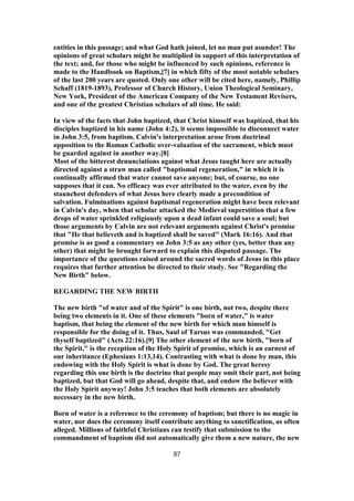 entities in this passage; and what God hath joined, let no man put asunder! The
opinions of great scholars might be multiplied in support of this interpretation of
the text; and, for those who might be influenced by such opinions, reference is
made to the Handbook on Baptism,[7] in which fifty of the most notable scholars
of the last 200 years are quoted. Only one other will be cited here, namely, Phillip
Schaff (1819-1893), Professor of Church History, Union Theological Seminary,
New York, President of the American Company of the New Testament Revisers,
and one of the greatest Christian scholars of all time. He said:
In view of the facts that John baptized, that Christ himself was baptized, that his
disciples baptized in his name (John 4:2), it seems impossible to disconnect water
in John 3:5, from baptism. Calvin's interpretation arose from doctrinal
opposition to the Roman Catholic over-valuation of the sacrament, which must
be guarded against in another way.[8]
Most of the bitterest denunciations against what Jesus taught here are actually
directed against a straw man called "baptismal regeneration," in which it is
continually affirmed that water cannot save anyone; but, of course, no one
supposes that it can. No efficacy was ever attributed to the water, even by the
staunchest defenders of what Jesus here clearly made a precondition of
salvation. Fulminations against baptismal regeneration might have been relevant
in Calvin's day, when that scholar attacked the Medieval superstition that a few
drops of water sprinkled religiously upon a dead infant could save a soul; but
those arguments by Calvin are not relevant arguments against Christ's promise
that "He that believeth and is baptized shall be saved" (Mark 16:16). And that
promise is as good a commentary on John 3:5 as any other (yes, better than any
other) that might be brought forward to explain this disputed passage. The
importance of the questions raised around the sacred words of Jesus in this place
requires that further attention be directed to their study. See "Regarding the
New Birth" below.
REGARDING THE NEW BIRTH
The new birth "of water and of the Spirit" is one birth, not two, despite there
being two elements in it. One of these elements "born of water," is water
baptism, that being the element of the new birth for which man himself is
responsible for the doing of it. Thus, Saul of Tarsus was commanded, "Get
thyself baptized" (Acts 22:16).[9] The other element of the new birth, "born of
the Spirit," is the reception of the Holy Spirit of promise, which is an earnest of
our inheritance (Ephesians 1:13,14). Contrasting with what is done by man, this
endowing with the Holy Spirit is what is done by God. The great heresy
regarding this one birth is the doctrine that people may omit their part, not being
baptized, but that God will go ahead, despite that, and endow the believer with
the Holy Spirit anyway! John 3:5 teaches that both elements are absolutely
necessary in the new birth.
Born of water is a reference to the ceremony of baptism; but there is no magic in
water, nor does the ceremony itself contribute anything to sanctification, as often
alleged. Millions of faithful Christians can testify that submission to the
commandment of baptism did not automatically give them a new nature, the new
87
 
