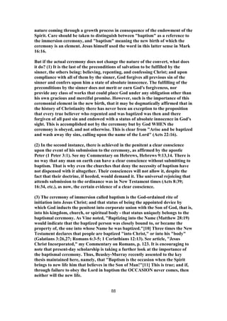 nature coming through a growth process in consequence of the endowment of the
Spirit. Care should be taken to distinguish between "baptism" as a reference to
the immersion ceremony, and "baptism" meaning the new birth of which the
ceremony is an element. Jesus himself used the word in this latter sense in Mark
16:16.
But if the actual ceremony does not change the nature of the convert, what does
it do? (1) It is the last of the preconditions of salvation to be fulfilled by the
sinner, the others being: believing, repenting, and confessing Christ; and upon
compliance with all of them by the sinner, God forgives all previous sin of the
sinner and confers upon him a state of absolute innocence. The fulfilling of the
preconditions by the sinner does not merit or earn God's forgiveness, nor
provide any class of works that could place God under any obligation other than
his own gracious and merciful promise. However, such is the importance of this
ceremonial element in the new birth, that it may be dogmatically affirmed that in
the history of Christianity there has never been an exception to the proposition
that every true believer who repented and was baptized was then and there
forgiven of all past sin and endowed with a status of absolute innocence in God's
sight. This is accomplished not by the ceremony but by God WHEN the
ceremony is obeyed, and not otherwise. This is clear from "Arise and be baptized
and wash away thy sins, calling upon the name of the Lord" (Acts 22:16).
(2) In the second instance, there is achieved in the penitent a clear conscience
upon the event of his submission to the ceremony, as affirmed by the apostle
Peter (1 Peter 3:1). See my Commentary on Hebrews, Hebrews 9:13,14. There is
no way that any man on earth can have a clear conscience without submitting to
baptism. That is why even the churches that deny the necessity of baptism have
not dispensed with it altogether. Their consciences will not allow it, despite the
fact that their doctrine, if heeded, would demand it. The universal rejoicing that
attends submission to the ordinance was in New Testament times (Acts 8:39;
16:34, etc.), as now, the certain evidence of a clear conscience.
(3) The ceremony of immersion called baptism is the God-ordained rite of
initiation into Jesus Christ; and that status of being the appointed device by
which God inducts the penitent into corporate union with the Son of God, that is,
into his kingdom, church, or spiritual body - that status uniquely belongs to the
baptismal ceremony. As Vine noted, "Baptizing into the Name (Matthew 28:19)
would indicate that the baptized person was closely bound to, or became the
property of, the one into whose Name he was baptized."[10] Three times the New
Testament declares that people are baptized "into Christ," or into his "body"
(Galatians 3:26,27; Romans 6:3-5; 1 Corinthians 12:13). See article, "Jesus
Christ Incorporated," my Commentary on Romans, p. 123. It is encouraging to
note that present-day scholarship is taking a further look at the importance of
the baptismal ceremony. Thus, Beasley-Murray recently assented to the key
thesis maintained here, namely, that "Baptism is the occasion when the Spirit
brings to new life him that believes in the Son of Man!"[11] This is true; and if,
through failure to obey the Lord in baptism the OCCASION never comes, then
neither will the new life.
88
 