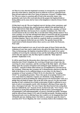 (4) Thus it is clear that the baptismal ceremony is retrospective as regards the
past sins of the believer, being the pivot in which he is forever separated from
them all and endowed with a new status of innocence. Earned? A million times,
No! The new status is a gracious gift of God to the unworthy sinner who
penitently took God at his word and obeyed the gospel, the baptized believer
being added, not by men, but by God, to the kingdom or church of Jesus Christ
(Acts 2:47).
(5) But that is not all. The new baptized convert, having a clear conscience, and
being forgiven of all past sins, and having been added to the spiritual body of
Christ, RECEIVES THE HOLY SPIRIT, not to make him a member of Christ
(his baptism did that), but because he is a member (Galatians 4:6). This is the
second element in the new birth. But, is not this latter thing all that matters? In a
sense, perhaps, it is; but this all-important thing is connected with the ceremonial
element (baptism) and made a contingent of it, a consequence FOLLOWING
Christian baptism. That is why both are required, both are essential and that
they are not separate births but one new birth. The apostles honored this
requirement of both elements before there can be a new birth. On Pentecost,
Peter said:
Repent and be baptized every one of you in the name of Jesus Christ unto the
remission of your sins; and ye shall receive the gift of the Holy Spirit (Acts 2:38).
Thus, in that passage, the baptism of penitent believers is made to be a prior
condition of receiving the remission of sins and the indwelling of the Holy Spirit;
and in this also appears why the Holy Spirit is called the "Holy Spirit of
promise" (Ephesians 1:13).
It will be noted from the discussion above that most of what is said relates to
induction into Christ's kingdom, the receiving of forgiveness of past sins, the
receiving of a clear conscience, and the receiving of the Holy Spirit - all of these
things upon the occasion of baptism and contingent upon obedience to that
ceremony - and all of which achievements are accomplished by God and not by
the ceremony. What does the ceremony do? It demonstrates and proves that the
faith of the believer is of a sufficient degree to save him; it is the sinner's
acceptance of Jesus' promise of Mark 16:16; it is therefore his "accepting
Christ" by accepting his promise. Those who speak of accepting Christ as if it
were some kind of a subjective response are absolutely wrong. Baptism is a
renunciation of self in permitting the whole person to be buried under water as a
pledge that self shall no longer rule in the life of the convert; it is the successful
passing of God's ordained test of faith to determine if faith is sufficient to save;
and, as such, it corresponds exactly with Abraham's offering of Isaac upon the
altar, whereupon God said, "For now I know that thou fearest God, seeing thou
hast not withheld thy son" (Genesis 22:12). In that God said, "Now I know," it is
equivalent to saying that until that time he did not know (such language is
accommodative and anthropomorphic, of course). God did not justify Abraham
until he offered Isaac (James 2:21); and, if God did not justify Abraham until he
had passed such a test as offering Isaac, how could it ever be imagined that God
will justify just any stinking sinner who believes, and purely upon the sinner's
assertion of it? Never! Baptism, the water ceremony itself, is the terminator that
89
 