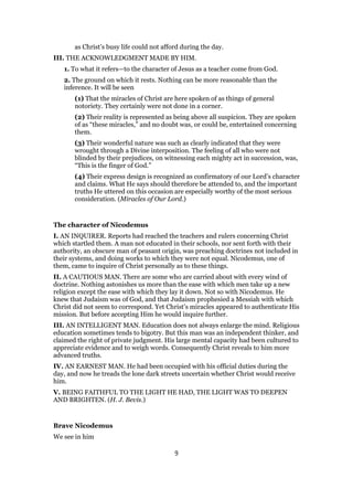 as Christ’s busy life could not afford during the day.
III. THE ACKNOWLEDGMENT MADE BY HIM.
1. To what it refers—to the character of Jesus as a teacher come from God.
2. The ground on which it rests. Nothing can be more reasonable than the
inference. It will be seen
(1) That the miracles of Christ are here spoken of as things of general
notoriety. They certainly were not done in a corner.
(2) Their reality is represented as being above all suspicion. They are spoken
of as “these miracles,” and no doubt was, or could be, entertained concerning
them.
(3) Their wonderful nature was such as clearly indicated that they were
wrought through a Divine interposition. The feeling of all who were not
blinded by their prejudices, on witnessing each mighty act in succession, was,
“This is the finger of God.”
(4) Their express design is recognized as confirmatory of our Lord’s character
and claims. What He says should therefore be attended to, and the important
truths He uttered on this occasion are especially worthy of the most serious
consideration. (Miracles of Our Lord.)
The character of Nicodemus
I. AN INQUIRER. Reports had reached the teachers and rulers concerning Christ
which startled them. A man not educated in their schools, nor sent forth with their
authority, an obscure man of peasant origin, was preaching doctrines not included in
their systems, and doing works to which they were not equal. Nicodemus, one of
them, came to inquire of Christ personally as to these things.
II. A CAUTIOUS MAN. There are some who are carried about with every wind of
doctrine. Nothing astonishes us more than the ease with which men take up a new
religion except the ease with which they lay it down. Not so with Nicodemus. He
knew that Judaism was of God, and that Judaism prophesied a Messiah with which
Christ did not seem to correspond. Yet Christ’s miracles appeared to authenticate His
mission. But before accepting Him he would inquire further.
III. AN INTELLIGENT MAN. Education does not always enlarge the mind. Religious
education sometimes tends to bigotry. But this man was an independent thinker, and
claimed the right of private judgment. His large mental capacity had been cultured to
appreciate evidence and to weigh words. Consequently Christ reveals to him more
advanced truths.
IV. AN EARNEST MAN. He had been occupied with his official duties during the
day, and now he treads the lone dark streets uncertain whether Christ would receive
him.
V. BEING FAITHFUL TO THE LIGHT HE HAD, THE LIGHT WAS TO DEEPEN
AND BRIGHTEN. (H. J. Bevis.)
Brave Nicodemus
We see in him
9
 