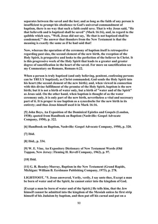 separates between the saved and the lost; and as long as the faith of any person is
insufficient to prompt his obedience to God's universal commandment of
baptism, there is no way that such a faith could save. That is why Jesus said, "He
that believeth and is baptized shall be saved" (Mark 16:16), and, in regard to the
quibble which says, "Well, Jesus did not say, `He that is not baptized shall be
condemned,'" the answer that thunders from the New Testament is that the
meaning is exactly the same as if he had said that!
Now, whereas the operation of the ceremony of baptism itself is retrospective
regarding past sins, the second element of the new birth, the reception of the
Holy Spirit, is prospective and looks to the perfection of the believer in Christ. It
is this progressive work of the Holy Spirit that leads to a greater and greater
degree of sanctification in the heart of the saved. For more on sanctification see
my Commentary on Romans, Romans 6:22.
When a person is truly baptized (and only believing, penitent, confessing persons
can be TRULY baptized), as Christ commanded, God sends the Holy Spirit into
his heart (the second element of the new birth); and, when viewed in connection
with this divine fulfillment of the promise of the Holy Spirit, baptism is the new
birth; but it is not a birth of water only, but a birth of "water and of the Spirit"
as Jesus said. On the other hand, when baptism is thought of as the water
ceremony only, it is only part of the new birth, nevertheless a vital and necessary
part of it. It is proper to use baptism as a synecdoche for the new birth in its
entirety; and thus Jesus himself used it in Mark 16:16.
[5] John Boys, An Exposition of the Dominical Epistles and Gospels (London,
1938); quoted from Handbook on Baptism (Nashville: Gospel Advocate
Company, 1950), p. 322.
[6] Handbook on Baptism, Nashville: Gospel Advocate Company, 1950), p. 320.
[7] Ibid.
[8] Ibid., p. 334.
[9] W. E. Vine, An Expository Dictionary of New Testament Words (Old
Tappan, New Jersey: Fleming H. Revell Company, 1962), p. 97.
[10] Ibid.
[11] G. R. Beasley-Murray, Baptism in the New Testament (Grand Rapids,
Michigan: William B. Eerdmans Publishing Company, 1973), p. 278.
LIGHTFOOT, "5. Jesus answered, Verily, verily, I say unto thee, Except a man
be born of water and of the Spirit, he cannot enter into the kingdom of God.
[Except a man be born of water and of the Spirit.] He tells him, that the Jew
himself cannot be admitted into the kingdom of the Messiah unless he first strip
himself of his Judaism by baptism, and then put off his carnal and put on a
90
 