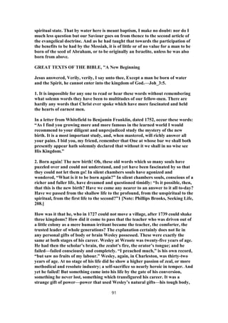 spiritual state. That by water here is meant baptism, I make no doubt: nor do I
much less question but our Saviour goes on from thence to the second article of
the evangelical doctrine. And as he had taught that towards the participation of
the benefits to be had by the Messiah, it is of little or of no value for a man to be
born of the seed of Abraham, or to be originally an Israelite, unless he was also
born from above.
GREAT TEXTS OF THE BIBLE, "A New Beginning
Jesus answered, Verily, verily, I say unto thee, Except a man be born of water
and the Spirit, he cannot enter into the kingdom of God.—Joh_3:5.
1. It is impossible for any one to read or hear these words without remembering
what solemn words they have been to multitudes of our fellow-men. There are
hardly any words that Christ ever spoke which have more fascinated and held
the hearts of earnest men.
In a letter from Whitefield to Benjamin Franklin, dated 1752, occur these words:
“As I find you growing more and more famous in the learned world I would
recommend to your diligent and unprejudiced study the mystery of the new
birth. It is a most important study, and, when mastered, will richly answer all
your pains. I bid you, my friend, remember that One at whose bar we shall both
presently appear hath solemnly declared that without it we shall in no wise see
His Kingdom.”
2. Born again! The new birth! Oh, these old words which so many souls have
puzzled over and could not understand, and yet have been fascinated by so that
they could not let them go! In silent chambers souls have agonized and
wondered, “What is it to be born again?” In silent chambers souls, conscious of a
richer and fuller life, have dreamed and questioned timidly: “Is it possible, then,
that this is the new birth? Have we come any nearer to an answer to it all to-day?
Have we passed from the shallow life to the profound, from the unspiritual to the
spiritual, from the first life to the second?”1 [Note: Phillips Brooks, Seeking Life,
208.]
How was it that he, who in 1727 could not move a village, after 1739 could shake
three kingdoms? How did it come to pass that the teacher who was driven out of
a little colony as a mere human irritant became the teacher, the comforter, the
trusted leader of whole generations? The explanation certainly does not lie in
any personal gifts of body or brain Wesley possessed. These were exactly the
same at both stages of his career. Wesley at Wroote was twenty-five years of age.
He had then the scholar’s brain, the zealot’s fire, the orator’s tongue; and he
failed—failed consciously and completely. “I preached much,” is his own record,
“but saw no fruits of my labour.” Wesley, again, in Charleston, was thirty-two
years of age. At no stage of his life did he show a higher passion of zeal, or more
methodical and resolute industry; a self-sacrifice so nearly heroic in temper. And
yet he failed! But something came into his life by the gate of his conversion,
something he never lost, something which transfigured his career. It was a
strange gift of power—power that used Wesley’s natural gifts—his tough body,
91
 