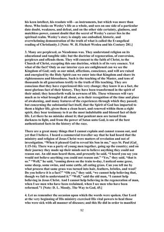 his keen intellect, his resolute will—as instruments, but which was more than
these. Who looks on Wesley’s life as a whole, and sees on one side of a particular
date doubt, weakness, and defeat, and on the other side certainty, gladness, and
matchless power, cannot doubt that the secret of Wesley’s career lies in the
spiritual realm. Wesley’s story is simply one embodied, historic, and
overwhelming demonstration of the truth of what is called the Evangelical
reading of Christianity.1 [Note: W. H. Fitchett Wesleu and his Century 281.]
3. Many are perplexed, as Nicodemus was. They understand religion on its
educational and tangible side; but the doctrine of regeneration, of conversion,
perplexes and offends them. They will consent to the faith of Christ, to the
Church of Christ, excepting this one doctrine, which is of its very essence. Yet
what of the fact? Only as our interior eyes are enlightened can we see the
Kingdom of God; only as our mind, affections, conscience, and will are raised
and energized by the Holy Spirit can we enter into that Kingdom and share its
righteousness and blessedness. Such is the teaching of the Master, and tens of
thousands in all generations testify to the truth of His teaching. They are
conscious that they have experienced this very change; they know it as a fact, the
most glorious fact of their history. They have been transformed in the spirit of
their mind; they henceforth walk in newness of life. These witnesses will vary
much as to what brought it all about, as to their recognition of the time and place
of awakening, and many features of the experiences through which they passed;
but concerning the substantial fact itself, that the Spirit of God has imparted to
them a higher life, given them a clean heart, and renewed within them a right
spirit, they bear testimony to it as the most indubitable and blessed fact of their
life. Let there be no mistake about it; that penitent men are turned from
darkness to light, and from the power of Satan unto God, is one of the best
authenticated facts in the history of the race.
There are a great many things that I cannot explain and cannot reason out, and
yet that I believe. I heard a commercial traveller say that he had heard that the
ministry and religion of Jesus Christ were matters of revelation and not of
investigation. “When it pleased God to reveal his Son in me,” says St. Paul (Gal_
1:15-16). There was a party of young men together, going up the country; and on
their journey they made up their minds not to believe anything they could not
reason out. An old man heard them, and presently he said, “I heard you say you
would not believe anything you could not reason out.” “Yes,” they said, “that is
so.” “Well,” he said, “coming down on the train to-day, I noticed some geese,
some sheep, some swine, and some cattle, all eating grass. Can you tell me by
what process that same grass was turned into hair, feathers, bristles, and wool?
Do you believe it is a fact?” “Oh yes,” they said, “we cannot help believing that,
though we fail to understand it.” “Well,” said the old man, “I cannot help
believing in Jesus Christ. And I cannot help believing in the regeneration of man,
when I see men who have been reclaimed, when I see men who have been
reformed.”1 [Note: D. L. Moody, The Way to God, 45.]
4. Let us remember the occasion upon which the words were spoken. Our Lord
at the very beginning of His ministry exercised His vital powers to heal those
who were sick with all manner of diseases; and this He did in order to manifest
92
 