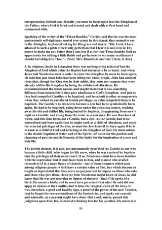 interpretations behind you. Morally you must be born again into the Kingdom of
the Father, where God is loved and trusted and dealt with at first hand and
communed with.
Speaking of the writer of the “Eikon Basilike,” Carlyle said that he was the most
portentously self-righteous mortal ever extant in this planet; that seemed to say
to the Almighty, in place of asking for His grace and mercy, “Oh, Lord, I have
attained to such a pitch of heavenly perfection that I fear it is not even in Thy
power to make me any better than I am; but if at the time Thou shouldst find an
opportunity for adding a little finish and perfectness to my many excellences I
should feel obliged to Thee.”1 [Note: Mrs. Brookfield and Her Circle, ii. 436.]
5. In religious circles in Jerusalem there was nothing being talked of but the
Kingdom of God which John the Baptist had declared to be at hand. And when
Jesus told Nicodemus that in order to enter this Kingdom he must be born again,
He told him just what John had been telling the whole people. John had assured
them that, though the King was in their midst, they must not suppose they were
already within His Kingdom by being the children of Abraham. He
excommunicated the whole nation, and taught them that it was something
different from natural birth that gave admission to God’s Kingdom. And just as
they had compelled Gentiles to be baptized, and to submit to other arrangements
when they wished to partake of Jewish privileges, so John compelled them to be
baptized. The Gentile who wished to become a Jew had to be symbolically born
again. He had to be baptized, going down under the cleansing waters, washing
away his old and defiled life, being buried by baptism, disappearing from men’s
sight as a Gentile, and rising from the water as a new man. He was thus born of
water, and this time born, not a Gentile, but a Jew. As the Gentile had to be
naturalized and born again that he might rank as a child of Abraham, and enjoy
the external privileges of the Jew, so must the Jew himself be born again if he is
to rank as a child of God and to belong to the Kingdom of God. He must submit
to the double baptism of water and of the Spirit—of water for the pardon and
cleansing of past sin and defilement, of the Spirit for the inspiration of a new and
holy life.
The Jewish doctors, it is said, not uncommonly described the Gentile as one who
became a little child, who began his life anew, when he was received by baptism
into the privileges of their outer court. If so, Nicodemus must have been familiar
with the expression; but it must have been to him, and to most who availed
themselves of it, a mere figure of rhetoric—one of those counters which pass
among religious people, which have a certain value at first, but which become at
length so depreciated that they serve no purpose but to impose on those who take
and those who give them. However little Nicodemus might know of Jesus, he did
know that He was not resorting to figures of rhetoric—that if He spoke of a
birth, He meant a birth; and he must have perceived that what He said did not
apply to sinners of the Gentiles, but to him, the religious ruler of the Jews. It
was, therefore, a good and healthy sign, a proof of the power of the new Teacher,
that he forgot the conventionalisms of the Sanhedrim, and spoke out coarsely
and naturally, as a peasant might have done. Our Lord, surely, passed this
judgment upon him; for, instead of rebuking him for his question, He meets it in
94
 