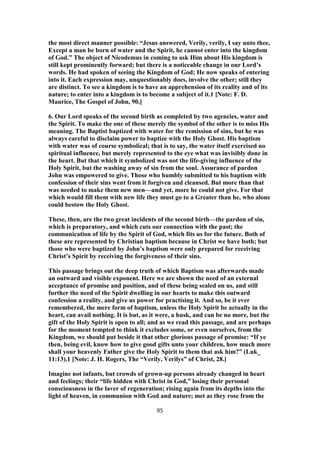 the most direct manner possible: “Jesus answered, Verily, verily, I say unto thee,
Except a man be born of water and the Spirit, he cannot enter into the kingdom
of God.” The object of Nicodemus in coming to ask Him about His kingdom is
still kept prominently forward; but there is a noticeable change in our Lord’s
words. He had spoken of seeing the Kingdom of God; He now speaks of entering
into it. Each expression may, unquestionably does, involve the other; still they
are distinct. To see a kingdom is to have an apprehension of its reality and of its
nature; to enter into a kingdom is to become a subject of it.1 [Note: F. D.
Maurice, The Gospel of John, 90.]
6. Our Lord speaks of the second birth as completed by two agencies, water and
the Spirit. To make the one of these merely the symbol of the other is to miss His
meaning. The Baptist baptized with water for the remission of sins, but he was
always careful to disclaim power to baptize with the Holy Ghost. His baptism
with water was of course symbolical; that is to say, the water itself exercised no
spiritual influence, but merely represented to the eye what was invisibly done in
the heart. But that which it symbolized was not the life-giving influence of the
Holy Spirit, but the washing away of sin from the soul. Assurance of pardon
John was empowered to give. Those who humbly submitted to his baptism with
confession of their sins went from it forgiven and cleansed. But more than that
was needed to make them new men—and yet, more he could not give. For that
which would fill them with new life they must go to a Greater than he, who alone
could bestow the Holy Ghost.
These, then, are the two great incidents of the second birth—the pardon of sin,
which is preparatory, and which cuts our connection with the past; the
communication of life by the Spirit of God, which fits us for the future. Both of
these are represented by Christian baptism because in Christ we have both; but
those who were baptized by John’s baptism were only prepared for receiving
Christ’s Spirit by receiving the forgiveness of their sins.
This passage brings out the deep truth of which Baptism was afterwards made
an outward and visible exponent. Here we are shown the need of an external
acceptance of promise and position, and of these being sealed on us, and still
further the need of the Spirit dwelling in our hearts to make this outward
confession a reality, and give us power for practising it. And so, be it ever
remembered, the mere form of baptism, unless the Holy Spirit be actually in the
heart, can avail nothing. It is but, as it were, a husk, and can be no more, but the
gift of the Holy Spirit is open to all; and as we read this passage, and are perhaps
for the moment tempted to think it excludes some, or even ourselves, from the
Kingdom, we should put beside it that other glorious passage of promise: “If ye
then, being evil, know how to give good gifts unto your children, how much more
shall your heavenly Father give the Holy Spirit to them that ask him?” (Luk_
11:13).1 [Note: J. H. Rogers, The “Verily, Verilys” of Christ, 28.]
Imagine not infants, but crowds of grown-up persons already changed in heart
and feelings; their “life hidden with Christ in God,” losing their personal
consciousness in the laver of regeneration; rising again from its depths into the
light of heaven, in communion with God and nature; met as they rose from the
95
 