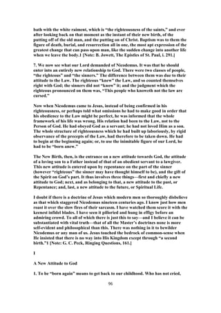 bath with the white raiment, which is “the righteousness of the saints,” and ever
after looking back on that moment as the instant of their new birth, of the
putting off of the old man, and the putting on of Christ. Baptism was to them the
figure of death, burial, and resurrection all in one, the most apt expression of the
greatest change that can pass upon man, like the sudden change into another life
when we leave the body.1 [Note: B. Jowett, The Epistles of St. Paul, i. 291.]
7. We now see what our Lord demanded of Nicodemus. It was that he should
enter into an entirely new relationship to God. There were two classes of people,
“the righteous” and “the sinners.” The difference between them was due to their
attitude to the Law. The righteous “knew” the Law, and so counted themselves
right with God; the sinners did not “know” it; and the judgment which the
righteous pronounced on them was, “This people who knoweth not the law are
cursed.”
Now when Nicodemus came to Jesus, instead of being confirmed in his
righteousness, or perhaps told what omissions he had to make good in order that
his obedience to the Law might be perfect, he was informed that the whole
framework of his life was wrong. His relation had been to the Law, not to the
Person of God. He had obeyed God as a servant; he had not loved Him as a son.
The whole structure of righteousness which he had built up laboriously, by rigid
observance of the precepts of the Law, had therefore to be taken down. He had
to begin at the beginning again; or, to use the inimitable figure of our Lord, he
had to be “born anew.”
The New Birth, then, is the entrance on a new attitude towards God, the attitude
of a loving son to a Father instead of that of an obedient servant to a lawgiver.
This new attitude is entered upon by repentance on the part of the sinner
(however “righteous” the sinner may have thought himself to be), and the gift of
the Spirit on God’s part. It thus involves three things—first and chiefly a new
attitude to God; next, and as belonging to that, a new attitude to the past, or
Repentance; and, last, a new attitude to the future, or Spiritual Life.
I doubt if there is a doctrine of Jesus which modern men so thoroughly disbelieve
as that which staggered Nicodemus nineteen centuries ago. I know just how men
roast it over the slow fires of their sarcasm. I have watched them score it with the
keenest infidel blades. I have seen it pilloried and hung in effigy before an
admiring crowd. To all of which there is just this to say—and I believe it can be
substantiated with vital truth—that of all the Master’s doctrines none is more
self-evident and philosophical than this. There was nothing in it to bewilder
Nicodemus or any man of us. Jesus touched the bedrock of common-sense when
He insisted that there is no way into His Kingdom except through “a second
birth.”1 [Note: G. C. Peck, Ringing Questions, 161.]
I
A New Attitude to God
1. To be “born again” means to get back to our childhood. Who has not cried,
96
 