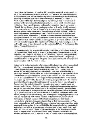 them. I venture, however, to recall in this connection a remark he once made to
me to the effect that Tolstoi’s way of stating the Christian life lacked something
of saneness and even his way of exposing sinful life something of wholesomeness,
probably because his conversion unfortunately had had to be so violent a
reaction. Robert Rainy’s decisive religious experience, it may be safely said (if
one may so far presume as to characterize it), was not so much a reaction as a
realization—that equally genuine and equally evangelical type of conversion
(though the word conversion seems inappropriate to describe it) which consists
in the love and grace of God in Jesus Christ becoming, and that perhaps not at
any special time but with the natural development of mind and heart and will,
something personal and something vital. A Christian life thus originated is at
once supernatural and normal. It is the Christian life of one who not only has
been converted but has been converted and become as a little child, with a child’s
natural trust in its father, a child’s sheer happiness in goodness, a child’s instinct
of recoil from the impure. This was the note of Principal Rainy’s religion to the
end, and it seems to have been so from the beginning.2 [Note: P. C. Simpson, The
Life of Principal Rainy, i. 25.]
(2) One reason why the new attitude must be entered on by everybody is that it is
the entrance into a new order of being. It is the passage from the natural to the
spiritual. That fact gives the figure of the “new birth” peculiar appropriateness,
though the figure must not be urged too far, or treated literally. The passage
from the natural to the spiritual is beyond a man’s own effort; it is accomplished
by co-operation with the Spirit of God.
In this world we find a number of creatures which have what is known as animal
life. They can work, and feel, and, in a fashion, think. They have wills, and
certain dispositions, and distinctive characteristics. Every creature that has
animal life has a certain nature according to its kind, and determined by its
parentage; and this nature which the animal receives from its parents determines
from the first the capabilities and sphere of the animal’s life. The mole cannot
soar in the face of the sun like the eagle; neither can the bird that comes out of
the eagle’s egg burrow like the mole. No training can possibly make the tortoise
as swift as the antelope, or the antelope as strong as the lion. If a mole began to
fly and enjoy the sunlight it must be counted a new kind of creature, and no
longer a mole. The very fact of its passing certain limitations shows that another
nature has somehow been infused into it. Beyond its own nature no animal can
act. You might as well attempt to give the eagle the appearance of the serpent as
try to teach it to crawl. Each kind of animal is by its birth endowed with its own
nature, fitting it to do certain things, and making other things impossible. So is it
with us: we are born with certain faculties and endowments, with a certain
nature; and just as all animals, without receiving any new, individual,
supernatural help from God, can act according to their nature, so can we. We,
being human, have a high and richly-endowed animal nature, a nature that leads
us not only to eat, drink, sleep, and fight like the lower animals, but also to think
and to love, and which, by culture and education, can enjoy a much richer and
wider life than the lower creatures. Men need not be in the Kingdom of God in
order to do much that is admirable, noble, lovely, because their nature as
animals fits them for that. If we were to exist at all as a race of animals superior
99
 
